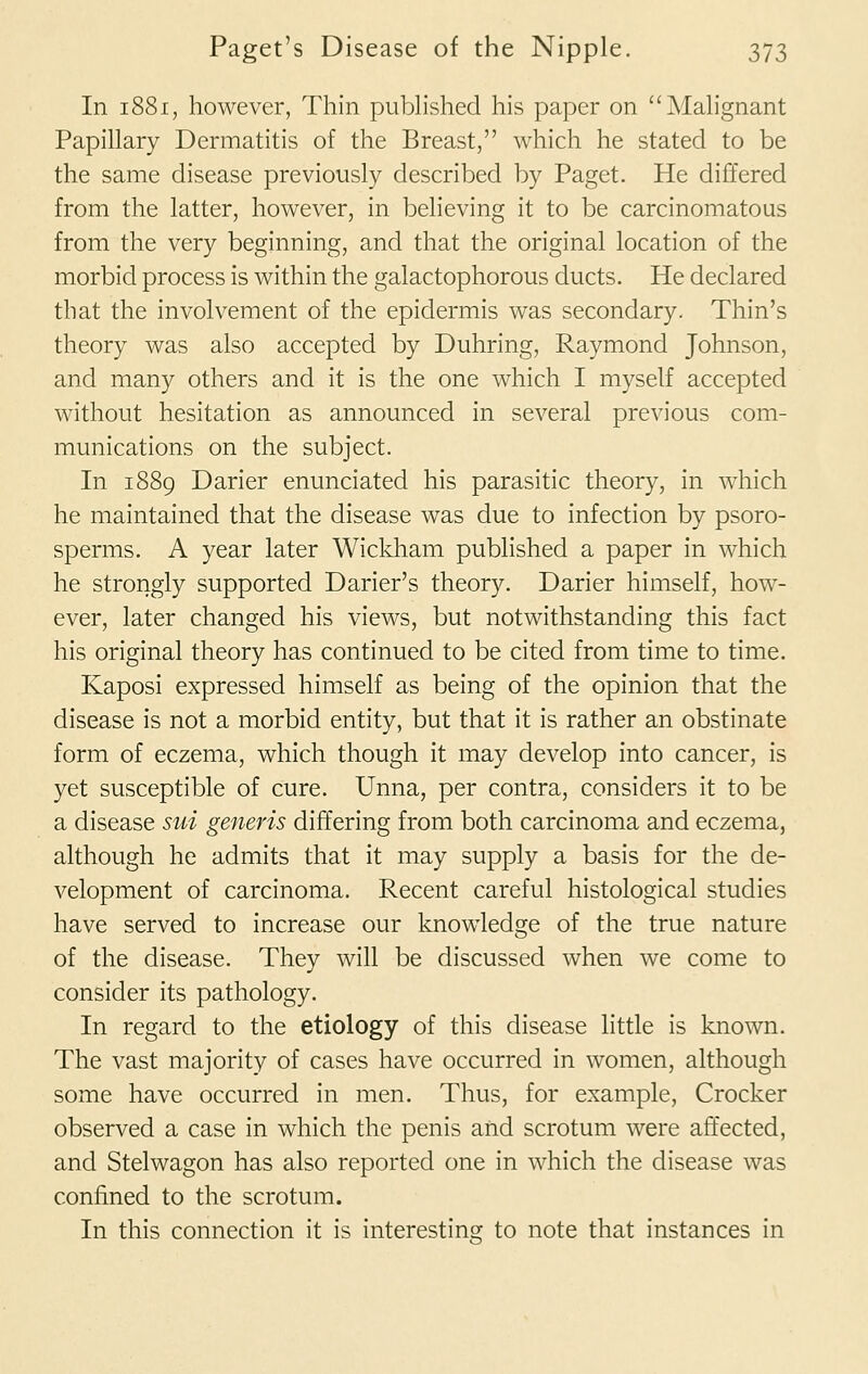 In 1881, however, Thin published his paper on Malignant Papillary Dermatitis of the Breast, which he stated to be the same disease previously described by Paget. He differed from the latter, however, in believing it to be carcinomatous from the very beginning, and that the original location of the morbid process is within the galactophorous ducts. He declared that the involvement of the epidermis was secondary. Thin's theory was also accepted by Duhring, Raymond Johnson, and many others and it is the one which I myself accepted without hesitation as announced in several previous com- munications on the subject. In 1889 Darier enunciated his parasitic theory, in which he maintained that the disease was due to infection by psoro- sperms. A year later Wickham published a paper in which he strongly supported Darier's theory. Darier himself, how- ever, later changed his views, but notwithstanding this fact his original theory has continued to be cited from time to time. Kaposi expressed himself as being of the opinion that the disease is not a morbid entity, but that it is rather an obstinate form of eczema, which though it may develop into cancer, is yet susceptible of cure. Unna, per contra, considers it to be a disease sui generis differing from both carcinoma and eczema, although he admits that it may supply a basis for the de- velopment of carcinoma. Recent careful histological studies have served to increase our knowledge of the true nature of the disease. They will be discussed when we come to consider its pathology. In regard to the etiology of this disease little is known. The vast majority of cases have occurred in women, although some have occurred in men. Thus, for example, Crocker observed a case in which the penis and scrotum were affected, and Stelwagon has also reported one in which the disease was confined to the scrotum. In this connection it is interesting to note that instances in