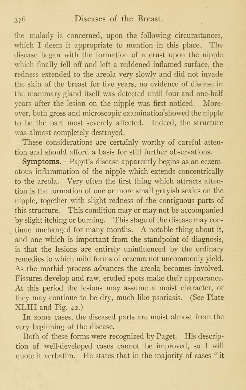 the malady is concerned, upon the following circumstances, which I deem it appropriate to mention in this place.. The disease began with the formation of a crust upon the nipple which finally fell off and left a reddened inflamed surface, the redness extended to the areola very slowly and did not invade the skin of the breast for five years, no evidence of disease in the mammary gland itself was detected until four and one-half years after the lesion on the nipple was first noticed. More- over, both gross and microscopic examination showed the nipple to be the part most severely affected. Indeed, the structure was almost completely destroyed. These considerations are certainly worthy of careful atten- tion and should afford a basis for still further observations. Symptoms.—Paget's disease apparently begins as an eczem- atous inflammation of the nipple which extends concentrically to the areola. Very often the first thing which attracts atten- tion is the formation of one or more small grayish scales on the nipple, together with slight redness of the contiguous parts of this structure. This condition may or may not be accompanied by slight itching or burning. This stage of the disease may con- tinue unchanged for many months. A notable thing about it, and one which is important from the standpoint of diagnosis, is that the lesions are entirely uninfluenced by the ordinary remedies to which mild forms of eczema not uncommonly yield. As the morbid process advances the areola becomes involved. Fissures develop and raw, eroded spots make their appearance. At this period the lesions may assume a moist character, or they may continue to be dry, much like psoriasis. (See Plate XLIII and Fig. 42.) In some cases, the diseased parts are moist almost from the very beginning of the disease. Both of these forms were recognized by Paget. His descrip- tion of well-developed cases cannot be improved, so I will quote it verbatim. He states that in the majority of cases  it