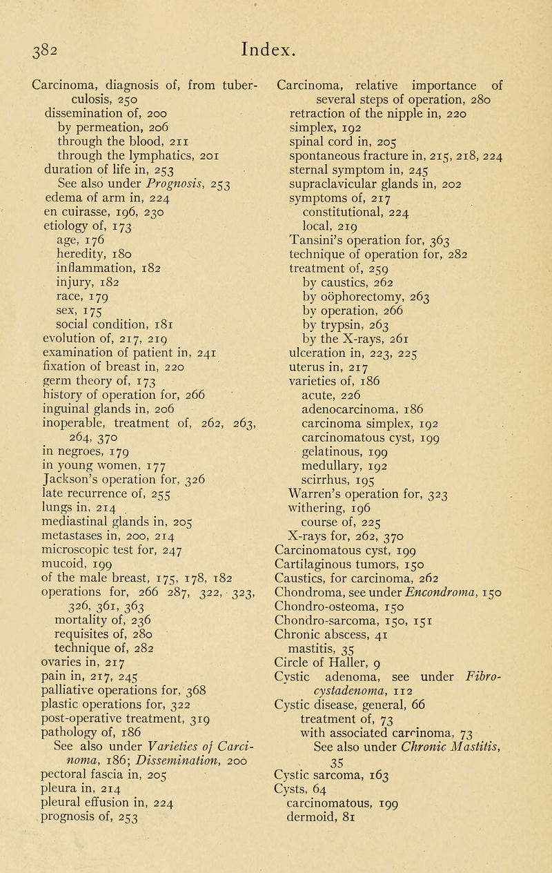 Carcinoma, diagnosis of, from tuber- culosis, 250 dissemination of, 200 by permeation, 206 through the blood, 211 through the lymphatics, 201 duration of life in, 253 See also under Prognosis, 253 edema of arm in, 224 en cuirasse, 196, 230 etiology of, 173 age, 176 heredity, 180 inflammation, 182 injury, 182 race, 179 sex, 175 social condition, 181 evolution of, 217, 219 examination of patient in, 241 fixation of breast in, 220 germ theory of, 173 history of operation for, 266 inguinal glands in, 206 inoperable, treatment of, 262, 263, 264, 370 in negroes, 179 in young women, 177 Jackson's operation for, 326 late recurrence of, 255 lungs in, 214 mediastinal glands in, 205 metastases in, 200, 214 microscopic test for, 247 mucoid, 199 of the male breast, 175, 178, 182 operations for, 266 287, 322, 323, 326, 361, 363 mortality of, 236 requisites of, 280 technique of, 282 ovaries in, 217 pain in, 217, 245 palliative operations for, 368 plastic operations for, 322 post-operative treatment, 319 pathology of, 186 See also under Varieties 0} Carci- noma, 186; Dissemination, 200 pectoral fascia in, 205 pleura in, 214 pleural effusion in, 224 prognosis of, 253 Carcinoma, relative importance of several steps of operation, 280 retraction of the nipple in, 220 simplex, 192 spinal cord in, 205 spontaneous fracture in, 215, 218, 224 sternal symptom in, 245 supraclavicular glands in, 202 symptoms of, 217 constitutional, 224 local, 219 Tansini's operation for, 363 technique of operation for, 282 treatment of, 259 by caustics, 262 by oophorectomy, 263 by operation, 266 by trypsin, 263 by the X-rays, 261 ulceration in, 223, 225 uterus in, 217 varieties of, 186 acute, 226 adenocarcinoma, 186 carcinoma simplex, 192 carcinomatous cyst, 199 gelatinous, 199 medullary, 192 scirrhus, 195 Warren's operation for, 323 withering, 196 course of, 225 X-rays for, 262, 370 Carcinomatous cyst, 199 Cartilaginous tumors, 150 Caustics, for carcinoma, 262 Chondroma, see under Encondroma, 150 Chondro-osteoma, 150 Chondro-sarcoma, 150, 151 Chronic abscess, 41 mastitis, 35 Circle of Haller, 9 Cystic adenoma, see under Fibro- cystadenoma, 112 Cystic disease, general, 66 treatment of, 73 with associated carrinoma, 73 See also under Chronic Mastitis, 35 Cystic sarcoma, 163 Cysts, 64 carcinomatous, 199 dermoid, 81