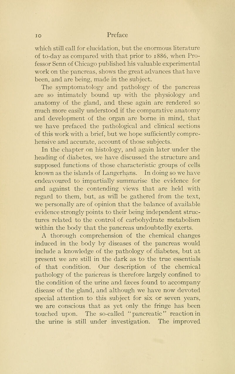 which still call for elucidation, but the enormous literature of to-day as compared with that prior to 1886, when Pro- fessor Senn of Chicago published his valuable experimental work on the pancreas, shows the great advances that have been, and are being, made in the subject. The symptomatology and pathology of the pancreas are so intimately bound up with the physiology and anatomy of the gland, and these again are rendered so much more easily understood if the comparative anatomy and development of the organ are borne in mind, that we have prefaced the pathological and clinical sections of this work with a brief, but we hope sufficiently compre- hensive and accurate, account of those subjects. In the chapter on histology, and again later under the heading of diabetes, we have discussed the structure and supposed functions of those characteristic groups of cells known as the islands of Langerhans. In doing so we have endeavoured to impartially summarise the evidence for and against the contending views that are held with regard to them, but, as will be gathered from the text, we personally are of opinion that the balance of available evidence strongly points to their being independent struc- tures related to the control of carbohydrate metabolism within the body that the pancreas undoubtedly exerts. A thorough comprehension of the chemical changes induced in the body by diseases of the pancreas would include a knowledge of the pathology of diabetes, but at present we are still in the dark as to the true essentials of that condition. Our description of the chemical pathology of the pancreas is therefore largely confined to the condition of the urine and fseces found to accompany disease of the gland, and although we have now devoted special attention to this subject for six or seven years, we are conscious that as yet only the fringe has been touched upon. The so-called pancreatic reaction in the urine is still under investigation. The improved