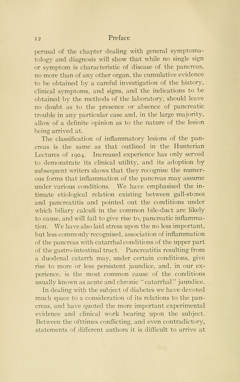 perusal of the chapter dealing with general symptoma- tology and diagnosis will show that while no single sign or symptom is characteristic of disease of the pancreas, no more than of any other organ, the cumulative evidence to be obtained by a careful investigation of the history, clinical symptoms, and signs, and the indications to be obtained by the methods of the laboratory, should leave no doubt as to the presence or absence of pancreatic trouble in any particular case and, in the large majority, allow of a definite opinion as to the nature of the lesion being arrived at. The classification of inflammatory lesions of the pan- creas is the same as that outlined in the Hunterian Lectures of 1904. Increased experience has only served to demonstrate its clinical utility, and its adoption by subsequent writers shows that they recognise the numer- ous forms that inflammation of the pancreas may assume under various conditions. We have emphasised the in- timate etiological relation existing between gall-stones and pancreatitis and pointed out the conditions under which biliary calculi in the common bile-duct are likely to cause, and will fail to give rise to, pancreatic inflamma- tion. We have also laid stress upon the no less important, but less commonly recognised, association of inflammation of the pancreas with catarrhal conditions of the upper part of the gastro-intestinal tract. Pancreatitis resulting from a duodenal catarrh may, under certain conditions, give rise to more or less persistent jaundice, and, in our ex- perience, is the most common cause of the conditions usually known as acute and chronic catarrhal jaundice. In dealing with the subject of diabetes we have devoted much space to a consideration of its relations to the pan- creas, and have quoted the more important experimental evidence and clinical work bearing upon the subject. Between the ofttimes conflicting, and even contradictory, statements of different authors it is difficult to arrive at