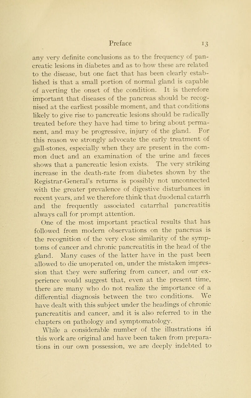 any very definite conclusions as to the frequency of pan- creatic lesions in diabetes and as to how these are related to the disease, but one fact that has been clearly estab- lished is that a small portion of normal gland is capable of averting the onset of the condition. It is therefore important that diseases of the pancreas should be recog- nised at the earliest possible moment, and that conditions likely to give rise to pancreatic lesions should be radically treated before they have had time to bring about perma- nent, and may be progressive, injury of the gland. For this reason we strongly advocate the early treatment of gall-stones, especially when they are present in the com- mon duct and an examination of the urine and faeces shows that a pancreatic lesion exists. The very striking increase in the death-rate from diabetes shown by the Registrar-General's returns is possibly not unconnected with the greater prevalence of digestive disturbances in recent years, and we therefore think that duodenal catarrh and the frequently associated catarrhal pancreatitis always call for prompt attention. One of the most important practical results that has followed from modern observations on the pancreas is the recognition of the very close similarity of the symp- toms of cancer and chronic pancreatitis in the head of the gland. Many cases of the latter have in the past been allowed to die unoperated on, under the mistaken impres- sion that they were suffering from cancer, and our ex- perience would suggest that, even at the present time, there are many who do not realize the importance of a differential diagnosis between the two conditions. We have dealt with this subject under the headings of chronic pancreatitis and cancer, and it is also referred to in the chapters on pathology and symptomatology. While a considerable number of the illustrations in this work are original and have been taken from prepara- tions in our own possession, we are deeply indebted to