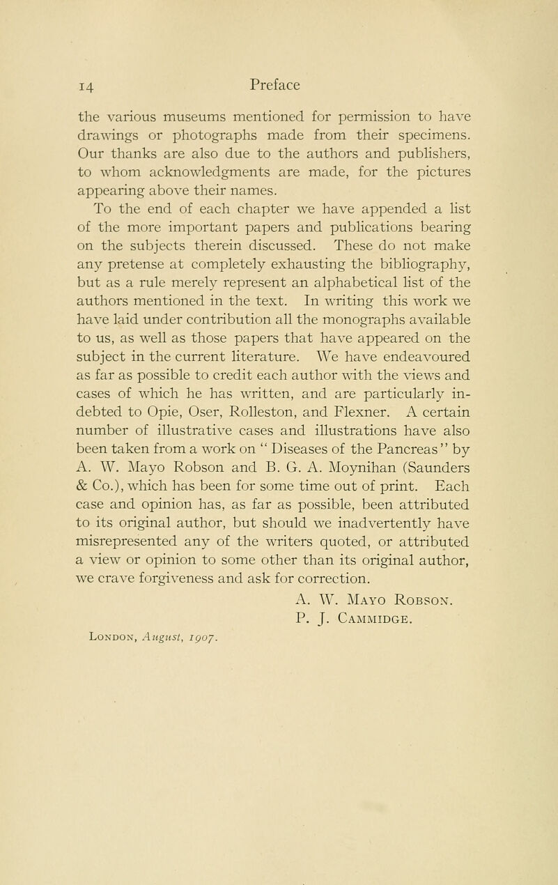 the various museums mentioned for permission to have drawings or photographs made from their specimens. Our thanks are also due to the authors and publishers, to whom acknowledgments are made, for the pictures appearing above their names. To the end of each chapter we have appended a list of the more important papers and publications bearing on the subjects therein discussed. These do not make any pretense at completely exhausting the bibliography, but as a rule merely represent an alphabetical list of the authors mentioned in the text. In writing this work we have laid under contribution all the monographs available to us, as well as those papers that have appeared on the subject in the current literature. We have endeavoured as far as possible to credit each author with the views and cases of Avhich he has written, and are particularly in- debted to Opie, Oser, Rolleston, and Flexner. A certain number of illustrative cases and illustrations have also been taken from a work on  Diseases of the Pancreas  by A. W. Mayo Robson and B. G. A. Moynihan (Saunders & Co.), which has been for some time out of print. Each case and opinion has, as far as possible, been attributed to its original author, but should we inadvertently have misrepresented any of the writers quoted, or attributed a view or opinion to some other than its original author, we crave forgiveness and ask for correction. A, W. Mayo Robson. P. J. Cammidge. London, Augtist, igoy.