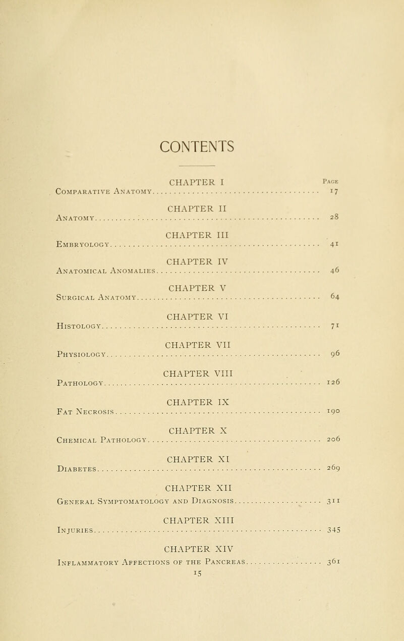 CONTENTS CHAPTER I Page Comparative Anatomy 17 CHAPTER II Anatomy 28 CHAPTER III Embryology 41 CHAPTER IV Anatomical Anomalies 46 CHAPTER V Surgical Anatomy 64 CHAPTER VI Histology 71 CHAPTER VII Physiology 96 CHAPTER VIII Pathology 126 CHAPTER IX Fat Necrosis 190 CHAPTER X Chemical Pathology 206 CHAPTER XI Diabetes 269 CHAPTER XII General Symptomatology and Diagnosis 311 CHAPTER XIII Injuries 345 CHAPTER XIV Inflammatory Affections of the Pancreas 361