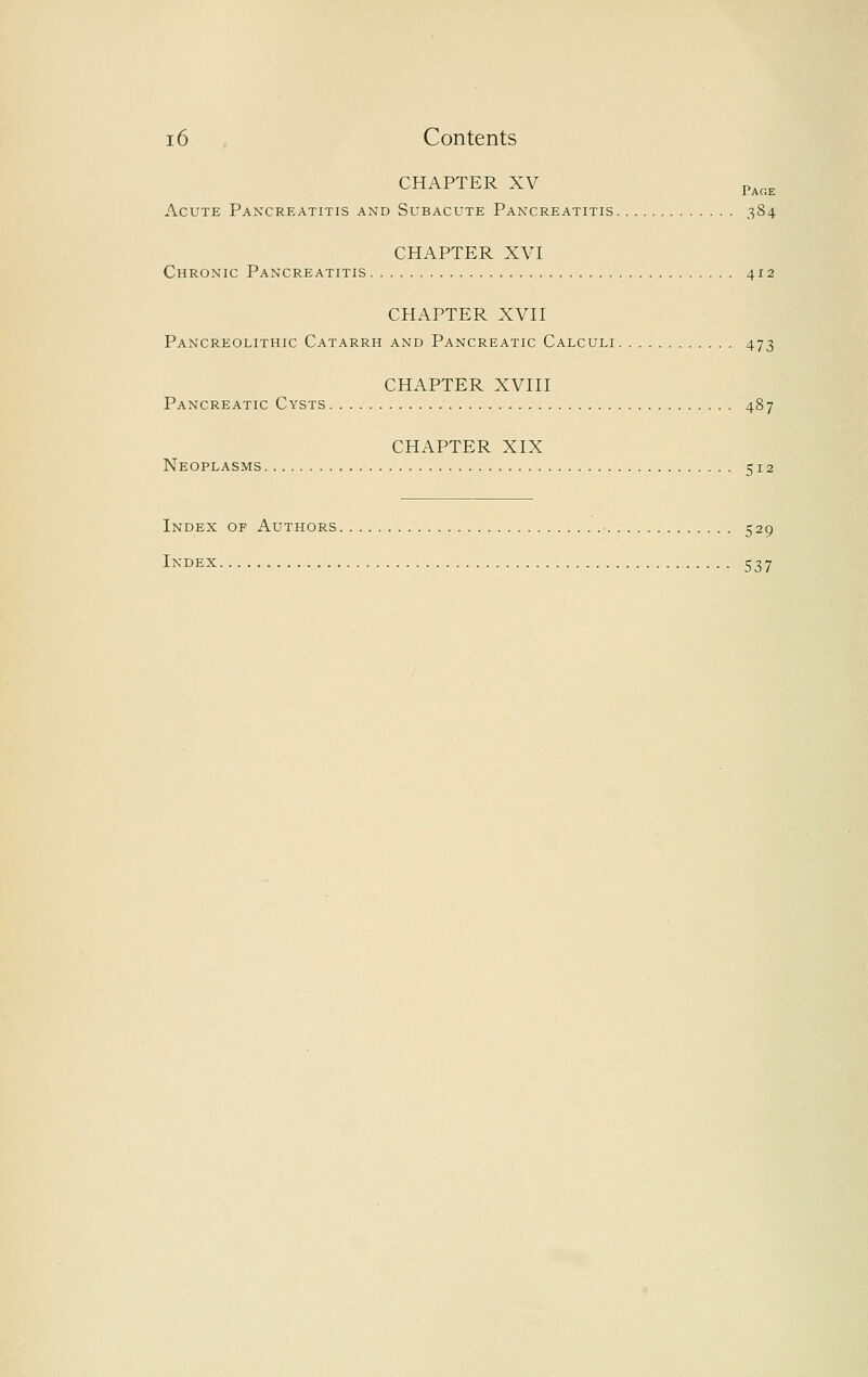 CHAPTER XV Page Acute Pancreatitis and Subacute Pancreatitis 384 CHAPTER XVI Chronic Pancreatitis 412 CHAPTER XVII Pancreolithic Catarrh and Pancreatic Calculi 473 CHAPTER XVIII Pancreatic Cysts 487 CHAPTER XIX Neoplasms 512 Index of Authors 529 l^OEX 537