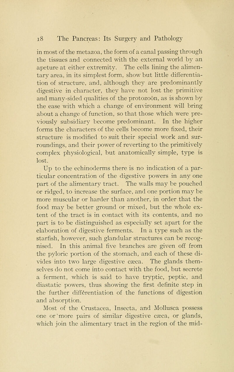 in most of the metazoa, the form of a canal passing through the tissues and connected with the external world by an apeture at either extremity. The cells lining the alimen- tary area, in its simplest form, show but little differentia- tion of structure, and, although they are predominantly digestive in character, they have not lost the primitive and many-sided qualities of the protozoon, as is shown by the ease with which a change of environment will bring about a change of function, so that those which were pre- viously subsidiary become predominant. In the higher forms the characters of the cells become more fixed, their structure is modified to suit their special work and sur- roundings, and their power of reverting to the primitively complex physiological, but anatomically simple, type is lost. Up to the echinoderms there is no indication of a par- ticular concentration of the digestive powers in any one part of the alimentary tract. The walls may be pouched or ridged, to increase the surface, and one portion may be more muscular or harder than another, in order that the food may be better ground or mixed, but the whole ex- tent of the tract is in contact with its contents, and no part is to be distinguished as especially set apart for the elaboration of digestive ferments. In a type such as the starfish, however, such glandular structures can be recog- nised. In this animal five branches are given off from the pyloric portion of the stomach, and each of these di- vides into two large digestive cseca. The glands them- selves do not come into contact with the food, but secrete a ferment, which is said to have tryptic, peptic, and diastatic powers, thus showing the first definite step in the further differentiation of the functions of digestion and absorption. Most of the Crustacea, Insecta, and Mollusca possess one or'more pairs of similar digestive caeca, or glands, which join the alimentary tract in the region of the mid-