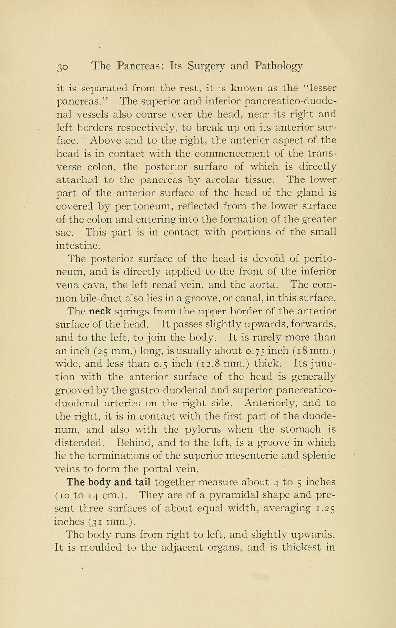 it is separated from the rest, it is known as the lesser pancreas. The superior and inferior pancreatico-duode- nal vessels also course over the head, near its right and left borders respectively, to break up on its anterior sur- face. Above and to the right, the anterior aspect of the head is in contact with the commencement of the trans- verse colon, the posterior surface of which is directly attached to the pancreas by areolar tissue. The lower part of the anterior surface of the head of the gland is covered by peritoneum, reflected from the lower surface of the colon and entering into the formation of the greater sac. This part is in contact with portions of the small intestine. The posterior surface of the head is devoid of perito- neum, and is directly applied to the front of the inferior vena cava, the left renal vein, and the aorta. The com- mon bile-duct also lies in a groove, or canal, in this surface. The neck springs from the upper border of the anterior surface of the head. It passes slightly upwards, forwards, and to the left, to join the body. It is rarely more than an inch (25 mm.) long, is usually about 0.75 inch (18 mm.) wide, and less than 0.5 inch (12.8 mm.) thick. Its junc- tion with the anterior surface of the head is generally grooved by the gastro-duodenal and superior pancreatico- duodenal arteries on the right side. Anteriorly, and to the right, it is in contact with the first part of the duode- num, and also with the pylorus when the stomach is distended. Behind, and to the left, is a groove in which lie the terminations of the superior mesenteric and splenic veins to form the portal vein. The body and tail together measure about 4 to 5 inches (10 to 14 cm.). They are of a pyramidal shape and pre- sent three surfaces of about equal width, averaging 1.25 inches (31 mm.). The body runs from right to left, and slightly upwards. It is moulded to the adjacent organs, and is thickest in