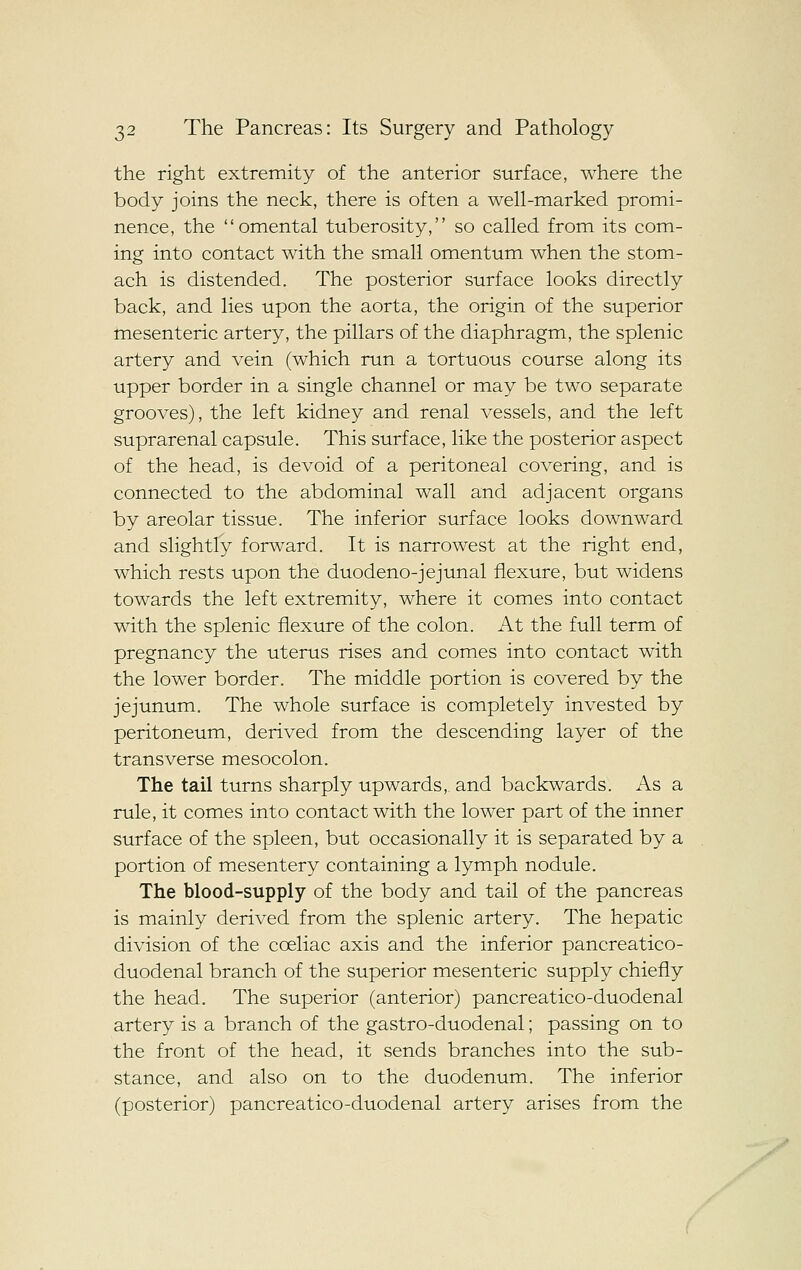 the right extremity of the anterior surface, where the body joins the neck, there is often a well-marked promi- nence, the omental tuberosity, so called from its com- ing into contact with the small omentum when the stom- ach is distended. The posterior surface looks directly back, and lies upon the aorta, the origin of the superior tnesenteric artery, the pillars of the diaphragm, the splenic artery and vein (which run a tortuous course along its upper border in a single channel or may be two separate grooves), the left kidney and renal vessels, and the left suprarenal capsule. This surface, like the posterior aspect of the head, is devoid of a peritoneal covering, and is connected to the abdominal wall and adjacent organs by areolar tissue. The inferior surface looks downward and slightly forward. It is narrowest at the right end, which rests upon the duodeno-jejunal flexure, but widens towards the left extremity, where it comes into contact with the splenic flexure of the colon. At the full term of pregnancy the uterus rises and comes into contact with the lower border. The middle portion is covered by the jejunum. The whole surface is completely invested by peritoneum, derived from the descending layer of the transverse mesocolon. The tail turns sharply upwards, and backwards. As a rule, it comes into contact with the lower part of the inner surface of the spleen, but occasionally it is separated by a portion of mesentery containing a lymph nodule. The blood-supply of the body and tail of the pancreas is mainly derived from the splenic artery. The hepatic division of the coeliac axis and the inferior pancreatico- duodenal branch of the superior mesenteric supply chiefly the head. The superior (anterior) pancreatico-duodenal artery is a branch of the gastro-duodenal; passing on to the front of the head, it sends branches into the sub- stance, and also on to the duodenum. The inferior (posterior) pancreatico-duodenal artery arises from the