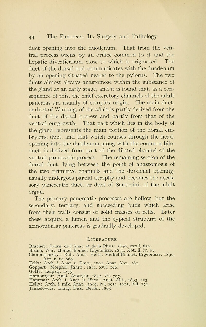 duct opening into the duodenum. That from the ven- tral process opens by an orifice common to it and the hepatic diverticulum, close to which it originated. The duct of the dorsal bud communicates with the duodenum by an opening situated nearer to the pylorus. The two ducts almost always anastomose within the substance of •the gland at an early stage, and it is found that, as a con- sequence of this, the chief excretory channels of the adult pancreas are usually of complex origin. The main duct, or duct of Wirsung, of the adult is partly derived from the duct of the dorsal process and partly from that of the ventral outgrowth. That part which lies in the body of the gland represents the main portion of the dorsal em- bryonic duct, and that which courses through the head, opening into the duodenum along with the common bile- duct, is derived from part of the dilated channel of the ventral pancreatic process. The remaining section of the dorsal duct, lying between the point of anastomosis of the two primitive channels and the duodenal opening, usually undergoes partial atrophy and becomes the acces- sory pancreatic duct, or duct of Santorini, of the adult organ. The primary pancreatic processes are hollow, but the secondary, tertiary, and succeeding buds which arise from their walls consist of solid masses of cells. Later these acquire a lumen and the typical structure of the acinotubular pancreas is gradually developed. Literature Brachet: Journ. de I'Anat. et de la Phys., 1896, xxxii, 620. Brunn, Von: Merkel-Bonnet Ergebnisse, 1894, Abt. ii, iv, 87. Choronschizky: Ref., Anat. Hefte, Merkel-Bonnet, Ergebnisse, 1899, Abt. ii, ix, 669. Felix: Arch. f. Anat. u. Phys., 1892, Anat. Abt., 281. GSppert: Morphol. Jahrb., 1891, xvii, 100. Gotte: Leipzig, 1875. Hamburger: Anat. Anzeiger, 1892, vii, 707. Hammar: Arch. f. Anat. u. Phys., Anat. Abt., 1893, 123. Helly: Arch. f. mik. Anat., 1900, Ivi, 291; 1901, Ivii, 271. Jankelowitz: Inaug. Diss., Berlin, 1895.
