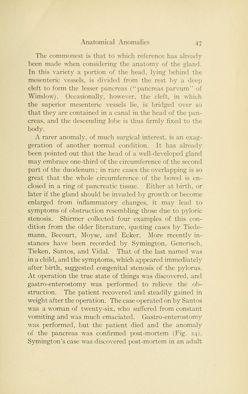 The commonest is that to which reference has already been made when considering the anatomy of the gland. In this variety a portion of the head, lying behind the mesenteric vessels, is divided from the rest by a deep cleft to form the lesser pancreas (pancreas parvum of Winslow). Occasionally, however, the cleft, in which the superior mesenteric vessels lie, is bridged over so that they are contained in a canal in the head of the pan- creas, and the descending lobe is thus firmly fixed to the body. A rarer anomaly, of much surgical interest, is an exag- geration of another normal condition. It has already been pointed out that the head of a w^ell-developed gland may embrace one-third of the circumference of the second part of the duodenum; in rare cases the overlapping is so great that the whole circumference of the bowel is en- closed in a ring of pancreatic tissue. Either at birth, or later if the gland should be invaded by growth or become enlarged from inflammatory changes, it may lead to symptoms of obstruction resembling those due to pyloric stenosis. Shirmer collected four examples of this con- dition from the older literature, quoting cases by Tiede- mann, Becourt, Moyse, and Ecker. More recently in- stances have been recorded by Symington, Generisch, Tieken, Santos, and Vidal. That of the last named was in a child, and the symptoms, which appeared immediately after birth, suggested congenital stenosis of the pylorus. At operation the true state of things was discovered, and gastro-enterostomy was performed to relieve the ob- struction. The patient recovered and steadily gained in weight after the operation. The case operated on by Santos was a woman of twenty-six, who sufTered from constant vomiting and was much emaciated. Gastro-enterostomy was performed, but the patient died and the anomaly of the pancreas was confirmed post-mortem (Fig. 24), Symington's case was discovered post-mortem in an adult