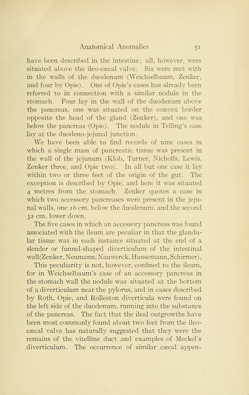 have been described in the intestine; all, however, were situated above the ileo-ca;cal valve. Six were met with in the walls of the duodenum (Weichselbaum, Zenker, and four by Opie). One of Opie's cases has already been referred to in connection with a similar nodule in the stomach. Four lay in the wall of the duodenum above the pancreas, one was situated on the convex border opposite the head of the gland (Zenker), and one was below the pancreas (Opie). The nodule in Telling's case lay at the duodeno-jejunal junction. We have been able to find records of nine cases in which a single mass of pancreatic tissue was present in the wall of the jejunum (Klob, Turner, Xicholls, Lewis, Zenker three, and Opie two). In all but one case it lay within two or three feet of the origin of the gut. The exception is described by Opie, and here it was situated 4 metres from the stomach. Zenker quotes a case in which two accessory pancreases were present in the jeju- nal walls, one 16 cm. below the duodenum, and the second 32 cm. lower down. The five cases in which an accessory pancreas was found associated with the ileum are peculiar in that the glandu- lar tissue was in each instance situated at the end of a slender or funnel-shaped diverticulum of the intestinal wall (Zenker, Neumann, Nauwerck, Hansemann, Schirmer). This peculiarity is not, however, confined to the ileum, for in Weichselbaum's case of an accessory pancreas in the stomach wall the nodule was situated at the bottom of a diverticulum near the pylorus, and in cases described by Roth, Opie, and RoUeston diverticula were found on the left side of the duodenum, running into the substance of the pancreas. The fact that the ileal outgrowths have been most commonly found about two feet from the ileo- cascal valve has naturally suggested that they were the remains of the vitelline duct and examples of Meckel's diverticulum. The occurrence of similar csecal appen-