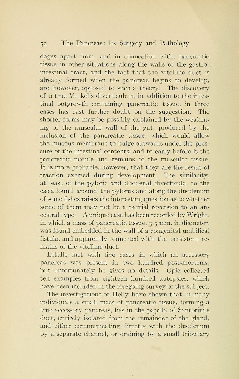 dages apart from, and in connection with, pancreatic tissue in other situations along the walls of the gastro- intestinal tract, and the fact that the vitelline duct is already formed when the pancreas begins to develop, are, however, opposed to such a theory. The discovery of a true Meckel's diverticulum, in addition to the intes- tinal outgrowth containing pancreatic tissue, in three cases has cast further doubt on the suggestion. The shorter forms may be possibly explained by the weaken- ing of the muscular wall of the gut, produced by the inclusion of the pancreatic tissue, which would allow the mucous membrane to bulge outwards under the pres- sure of the intestinal contents, and to carry before it the pancreatic nodule and remains of the muscular tissue. It is more probable, however, that they are the result of traction exerted during development. The similarity, at least of the pyloric and duodenal diverticula, to the caeca found around the pylorus and along the duodenum of some fishes raises the interesting question as to whether some of them may not be a partial reversion to an an- cestral type. A unique case has been recorded by Wright, in which a mass of pancreatic tissue, 3.5 mm. in diameter, was found embedded in the wall of a congenital umbilical fistula, and apparently connected with the persistent re- mains of the vitelline duct. Letulle met with five cases in which an accessory pancreas was present in two hundred post-mortems, but unfortunately he gives no details. Opie collected ten examples from eighteen hundred autopsies, which have been included in the foregoing survey of the subject. The investigations of Helly have shown that in many individuals a small mass of pancreatic tissue, forming a true accessory pancreas, lies in the papilla of Santorini's duct, entirely isolated from the remainder of the gland, and either communicating directly with the duodenum by a separate channel, or draining by a small tributary