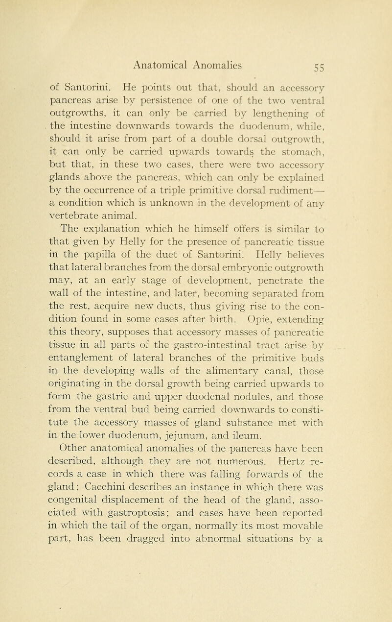 of Santorini. He points out that, should an accessory pancreas arise by persistence of one of the two ventral outgrowths, it can only be carried by lengthening of , the intestine downwards towards the duodenum, while, should it arise from part of a double dorsal outgrowth, it can only be carried upwards towards the stomach, but that, in these two cases, there were two accessory glands above the pancreas, which can only be explained by the occurrence of a triple primitive dorsal rudiment— a condition which is unknown in the development of any vertebrate animal. The explanation which he himself offers is similar to that given by Helly for the presence of pancreatic tissue in the papilla of the duct of Santorini. Helly believes that lateral branches from the dorsal embryonic outgrowth may, at an early stage of development, penetrate the wall of the intestine, and later, becoming separated from the rest, acquire new ducts, thus giving rise to the con- dition found in some cases after birth. Opie, extending this theory, supposes that accessory masses of pancreatic tissue in all parts of the gastro-intestinal tract arise by entanglement of lateral branches of the primitive buds in the developing walls of the alimentary canal, those originating in the dorsal growth being carried upwards to form the gastric and upper duodenal nodules, and those from the ventral bud being carried downwards to consti- tute the accessory masses of gland substance met with in the lower duodenum, jejunum, and ileum. Other anatomical anomalies of the pancreas have been described, although they are not numerous. Hertz re- cords a case in which there was falling forwards of the gland; Cacchini describes an instance in which there was congenital displacement of the head of the gland, asso- ciated with gastroptosis; and cases have been reported in which the tail of the organ, normally its most movable part, has been dragged into abnormal situations by a