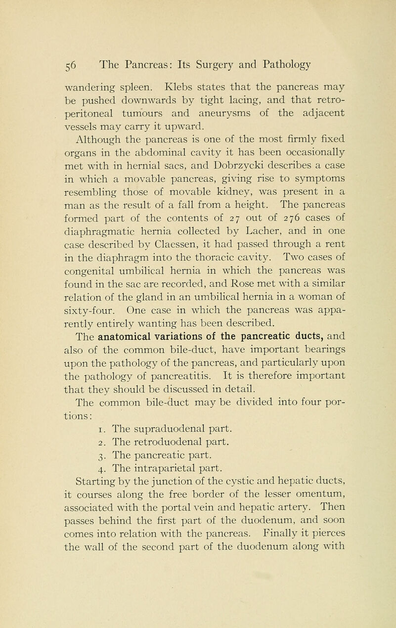 wandering spleen. Klebs states that the pancreas may be pushed downwards by tight lacing, and that retro- peritoneal tumours and aneurysms of the adjacent vessels may carry it upward. Although the pancreas is one of the most firmly fixed organs in the abdominal cavity it has been occasionally met with in hernial sacs, and Dobrzycki describes a case in which a movable pancreas, giving rise to symptoms resembling those of movable kidney, was present in a man as the result of a fall from a height. The pancreas formed part of the contents of 27 out of 276 cases of diaphragmatic hernia collected by Lacher, and in one case described by Claessen, it had passed through a rent in the diaphragm into the thoracic cavity. Two cases of congenital umbilical hernia in which the pancreas was found in the sac are recorded, and Rose met with a similar relation of the gland in an umbilical hernia in a woman of sixty-four. One case in which the pancreas was appa- rently entirely wanting has been described. The anatomical variations of the pancreatic ducts, and also of the common bile-duct, have important bearings upon the pathology of the pancreas, and particularly upon the pathology of pancreatitis. It is therefore important that they should be discussed in detail. The common bile-duct may be divided into four por- tions : 1. The supraduodenal part. 2. The retroduodenal part. 3. The pancreatic part. 4. The intraparietal part. Starting by the junction of the cystic and hepatic ducts, it courses along the free border of the lesser omentum, associated with the portal vein and hepatic artery. Then passes behind the first part of the duodenum, and soon comes into relation with the pancreas. Finally it pierces the wall of the second part of the duodenum along with