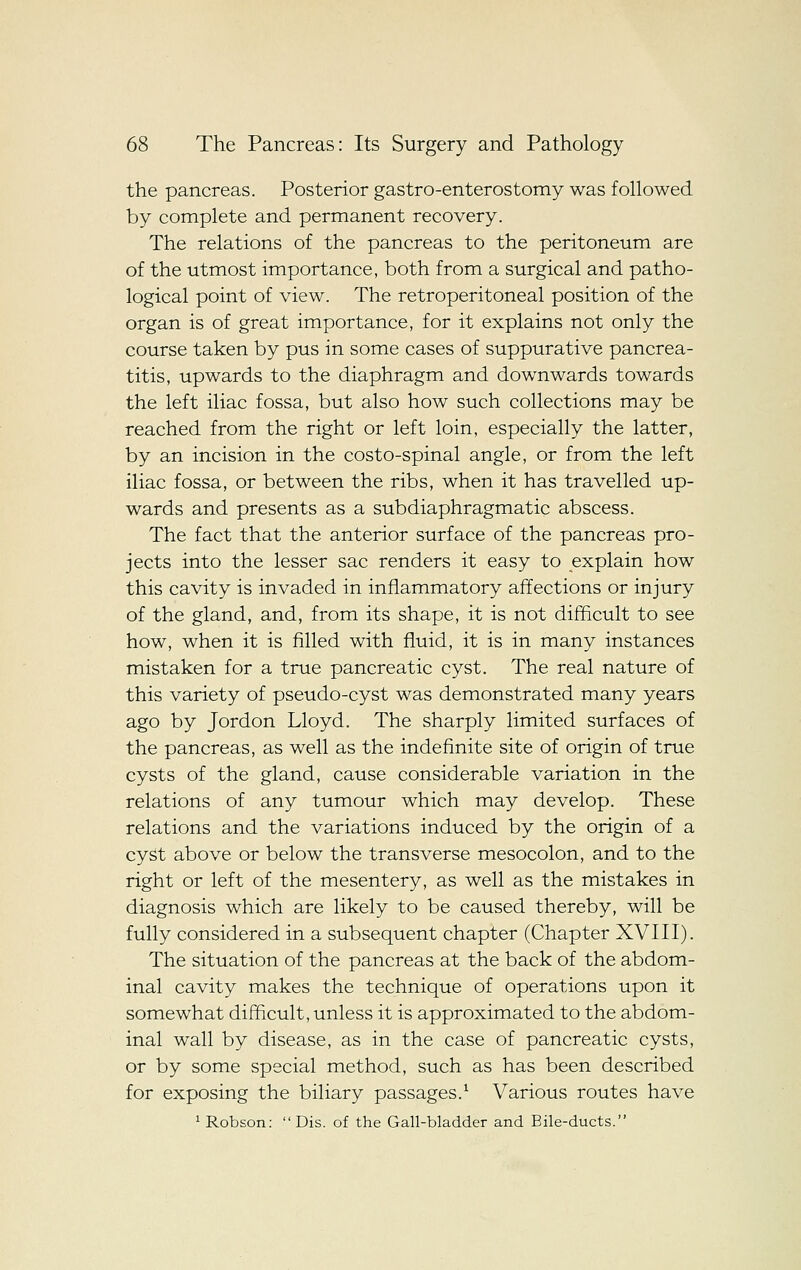 the pancreas. Posterior gastro-enterostomy was followed by complete and permanent recovery. The relations of the pancreas to the peritoneum are of the utmost importance, both from a surgical and patho- logical point of view. The retroperitoneal position of the organ is of great importance, for it explains not only the course taken by pus in some cases of suppurative pancrea- titis, upwards to the diaphragm and downwards towards the left iliac fossa, but also how such collections may be reached from the right or left loin, especially the latter, by an incision in the costo-spinal angle, or from the left iliac fossa, or between the ribs, when it has travelled up- wards and presents as a subdiaphragmatic abscess. The fact that the anterior surface of the pancreas pro- jects into the lesser sac renders it easy to explain how this cavity is invaded in inflammatory affections or injury of the gland, and, from its shape, it is not difficult to see how, when it is filled with fluid, it is in many instances mistaken for a true pancreatic cyst. The real nature of this variety of pseudo-cyst was demonstrated many years ago by Jordon Lloyd. The sharply limited surfaces of the pancreas, as well as the indefinite site of origin of true cysts of the gland, cause considerable variation in the relations of any tumour which may develop. These relations and the variations induced by the origin of a cyst above or below the transverse mesocolon, and to the right or left of the mesentery, as well as the mistakes in diagnosis which are likely to be caused thereby, will be fully considered in a subsequent chapter (Chapter XVIII). The situation of the pancreas at the back of the abdom- inal cavity makes the technique of operations upon it somewhat difficult, unless it is approximated to the abdom- inal wall by disease, as in the case of pancreatic cysts, or by some special method, such as has been described for exposing the biliary passages.^ Various routes have ^ Robson:  Dis. of the Gall-bladder and Bile-ducts.