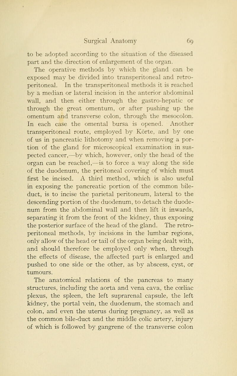 to be adopted according to the situation of the diseased part and the direction of enlargement of the organ. The operative methods by which the gland can be exposed may be divided into transperitoneal and retro- peritoneal. In the transperitoneal methods it is reached by a median or lateral incision in the anterior abdominal wall, and then either through the gastro-hepatic or through the great omentum, or after pushing up the omentum and transverse colon, through the mesocolon. In each case the omental bursa is opened. Another transperitoneal route, employed by Korte, and by one of us in pancreatic lithotomy and when removing a por- tion of the gland for microscopical examination in sus- pected cancer,—by which, however, only the head of the organ can be reached,—is to force a way along the side of the duodenum, the peritoneal covering of which must first be incised. A third method, which is also useful in exposing the pancreatic portion of the common bile- duct, is to incise the parietal peritoneum, lateral to the descending portion of the duodenum, to detach the duode- num from the abdominal wall and then lift it inwards, separating it from the front of the kidney, thus exposing the posterior surface of the head of the gland. The retro- peritoneal methods, by incisions in the lumbar regions, only allow of the head or tail of the organ being dealt with, and should therefore be employed only when, through the effects of disease, the affected part is enlarged and pushed to one side or the other, as by abscess, cyst, or tumours. The anatomical relations of the pancreas to many structures, including the aorta and vena cava, the coeliac plexus, the spleen, the left suprarenal capsule, the left kidney, the portal vein, the duodenum, the stomach and colon, and even the uterus during pregnancy, as well as the common bile-duct and the middle colic artery, injury of which is followed by gangrene of the transverse colon