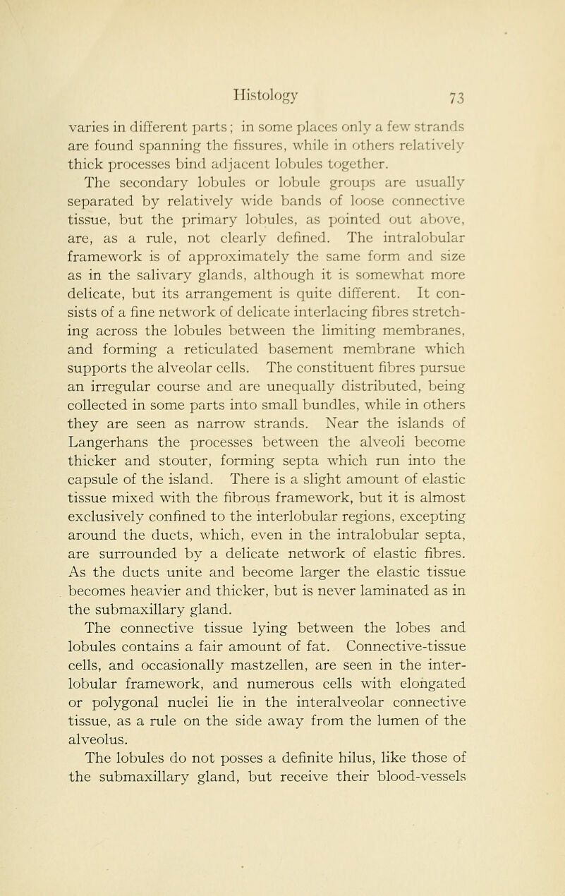 varies in different parts; in some places only a few strands are found spanning the fissures, while in others relatively thick processes bind adjacent lobules together. The secondary lobules or lobule groups are usually separated by relatively wide bands of loose connective tissue, but the primary lobules, as pointed out above, are, as a rule, not clearly defined. The intralobular framework is of approximately the same form and size as in the salivary glands, although it is somewhat more delicate, but its arrangement is quite different. It con- sists of a fine network of delicate interlacing fibres stretch- ing across the lobules between the limiting membranes, and forming a reticulated basement membrane which supports the alveolar cells. The constituent fibres pursue an irregular course and are unequally distributed, being collected in some parts into small bundles, while in others they are seen as narrow strands. Near the islands of Langerhans the processes between the alveoli become thicker and stouter, forming septa which run into the capsule of the island. There is a slight amount of elastic tissue mixed with the fibrous framework, but it is almost exclusively confined to the interlobular regions, excepting around the ducts, which, even in the intralobular septa, are surrounded by a delicate network of elastic fibres. As the ducts unite and become larger the elastic tissue becomes heavier and thicker, but is never laminated as in the submaxillary gland. The connective tissue lying between the lobes and lobules contains a fair amount of fat. Connective-tissue cells, and occasionally mastzellen, are seen in the inter- lobular framework, and numerous cells with elongated or polygonal nuclei lie in the interalveolar connective tissue, as a rule on the side away from the lumen of the alveolus. The lobules do not posses a definite hilus, like those of the submaxillary gland, but receive their blood-vessels
