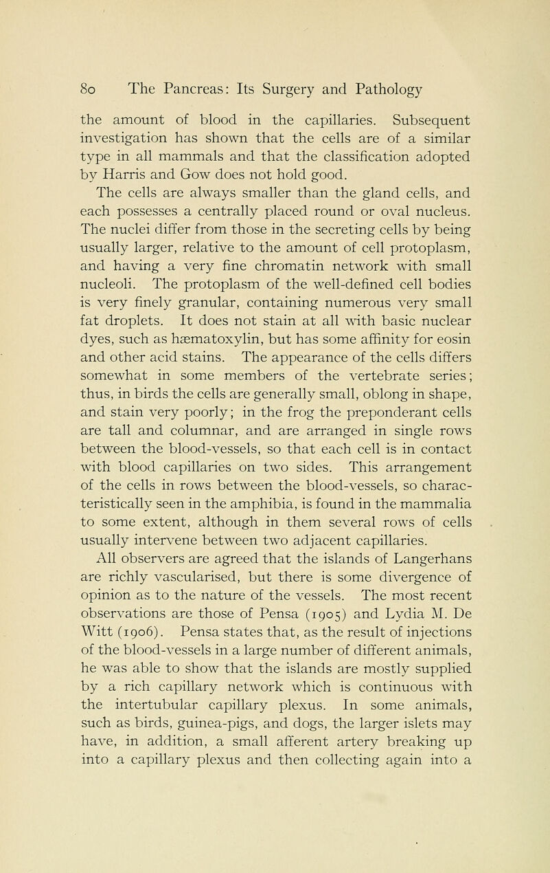 the amount of blood in the capillaries. Subsequent investigation has shown that the cells are of a similar type in all mammals and that the classification adopted by Harris and Gow does not hold good. The cells are always smaller than the gland cells, and each possesses a centrally placed round or oval nucleus. The nuclei differ from those in the secreting cells by being usually larger, relative to the amount of cell protoplasm, and having a very fine chromatin network with small nucleoli. The protoplasm of the well-defined cell bodies is very finely granular, containing numerous very small fat droplets. It does not stain at all with basic nuclear dyes, such as haematoxylin, but has some affinity for eosin and other acid stains. The appearance of the cells differs somewhat in some members of the vertebrate series; thus, in birds the cells are generally small, oblong in shape, and stain very poorly; in the frog the preponderant cells are tall and columnar, and are arranged in single rows between the blood-vessels, so that each cell is in contact with blood capillaries on two sides. This arrangement of the cells in rows between the blood-vessels, so charac- teristically seen in the amphibia, is found in the mammalia to some extent, although in them several rows of cells usually intervene between two adjacent capillaries. All observers are agreed that the islands of Langerhans are richly vascularised, but there is some divergence of opinion as to the nature of the vessels. The most recent observations are those of Pensa (1905) and Lydia M. De Witt (1906). Pensa states that, as the result of injections of the blood-vessels in a large number of different animals, he was able to show that the islands are mostly supplied by a rich capillary network which is continuous with the intertubular capillary plexus. In some animals, such as birds, guinea-pigs, and dogs, the larger islets may have, in addition, a small afferent artery breaking up into a capillary plexus and then collecting again into a
