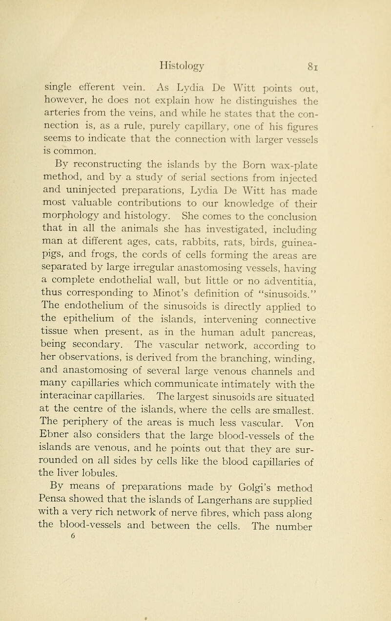 single efferent vein. As Lydia De Witt points out, however, he does not explain how he distinguishes the arteries from the veins, and while he states that the con- nection is, as a rule, purely capillary, one of his figures seems to indicate that the connection with larger vessels is common. By reconstructing the islands by the Born wax-plate method, and by a study of serial sections from injected and uninjected preparations, Lydia De Witt has made most valuable contributions to our knowledge of their morphology and histology. She comes to the conclusion that in all the animals she has investigated, including man at different ages, cats, rabbits, rats, birds, guinea- pigs, and frogs, the cords of cells forming the areas are separated by large irregular anastomosing vessels, having a complete endothelial wall, but little or no adventitia, thus corresponding to Minot's definition of sinusoids. The endothelium of the sinusoids is directly applied to the epithelium of the islands, intervening connective tissue when present, as in the human adult pancreas, being secondary. The vascular network, according to her observations, is derived from the branching, winding, and anastomosing of several large venous channels and many capillaries which communicate intimately with the interacinar capillaries. The largest sinusoids are situated at the centre of the islands, where the cells are smallest. The periphery of the areas is much less vascular. Von Ebner also considers that the large blood-vessels of the islands are venous, and he points out that they are sur- rounded on all sides by cells like the blood capillaries of the liver lobules. By means of preparations made by Golgi's method Pensa showed that the islands of Langerhans are supplied with a very rich network of nerve fibres, which pass along the blood-vessels and between the cells. The number 6