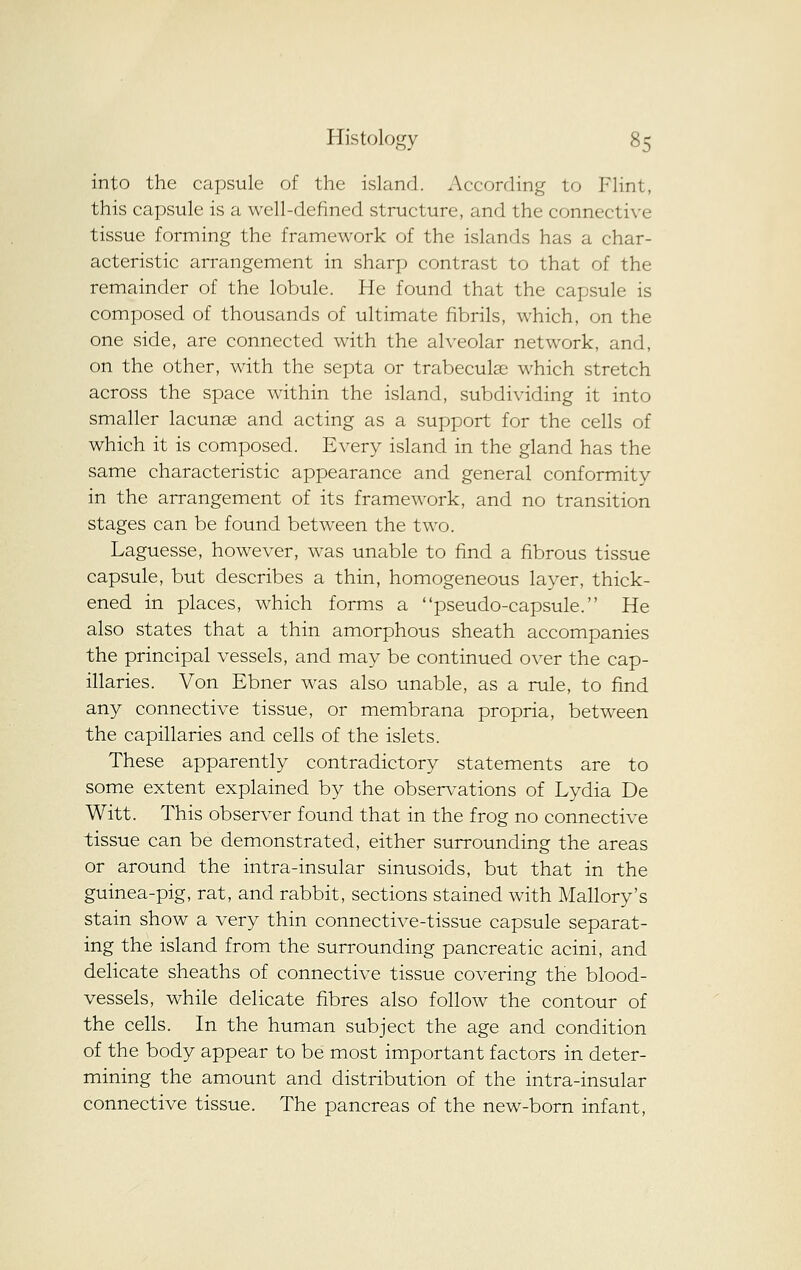 into the capsule of the island. According to Flint, this capsule is a well-defined structure, and the connective tissue forming the framework of the islands has a char- acteristic arrangement in sharp contrast to that of the remainder of the lobule. He found that the capsule is composed of thousands of ultimate fibrils, which, on the one side, are connected with the alveolar network, and, on the other, with the septa or trabeculae which stretch across the space within the island, subdividing it into smaller lacunse and acting as a support for the cells of which it is composed. Every island in the gland has the same characteristic appearance and general conformity in the arrangement of its framework, and no transition stages can be found between the two. Laguesse, however, was unable to find a fibrous tissue capsule, but describes a thin, homogeneous layer, thick- ened in places, which forms a pseudo-capsule. He also states that a thin amorphous sheath accompanies the principal vessels, and may be continued over the cap- illaries. Von Ebner was also unable, as a rule, to find any connective tissue, or membrana propria, between the capillaries and cells of the islets. These apparently contradictory statements are to some extent explained by the obser\^ations of Lydia De Witt. This observer found that in the frog no connective tissue can be demonstrated, either surrounding the areas or around the intra-insular sinusoids, but that in the guinea-pig, rat, and rabbit, sections stained with Mallory's stain show a very thin connective-tissue capsule separat- ing the island from the surrounding pancreatic acini, and delicate sheaths of connective tissue covering the blood- vessels, while delicate fibres also follow the contour of the cells. In the human subject the age and condition of the body appear to be most important factors in deter- mining the amount and distribution of the intra-insular connective tissue. The pancreas of the new-born infant.