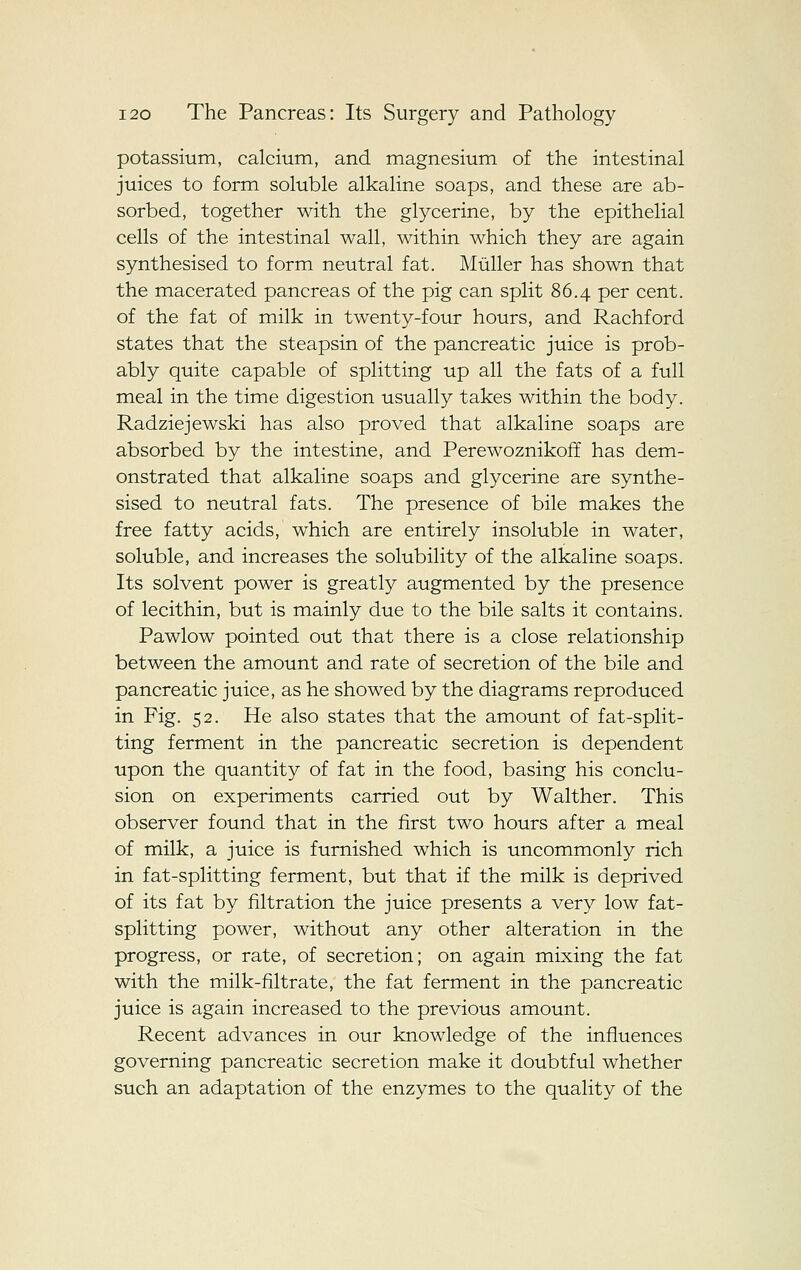 potassium, calcium, and magnesium of the intestinal juices to form soluble alkaline soaps, and these are ab- sorbed, together with the glycerine, by the epithelial cells of the intestinal wall, within which they are again synthesised to form neutral fat. Miiller has shown that the macerated pancreas of the pig can split 86.4 per cent, of the fat of milk in twenty-four hours, and Rachford states that the steapsin of the pancreatic juice is prob- ably quite capable of splitting up all the fats of a full meal in the time digestion usually takes within the body. Radziejewski has also proved that alkaline soaps are absorbed by the intestine, and Perewoznikoff has dem- onstrated that alkaline soaps and glycerine are synthe- sised to neutral fats. The presence of bile makes the free fatty acids, which are entirely insoluble in water, soluble, and increases the solubility of the alkaline soaps. Its solvent power is greatly augmented by the presence of lecithin, but is mainly due to the bile salts it contains. Pawlow pointed out that there is a close relationship between the amount and rate of secretion of the bile and pancreatic juice, as he showed by the diagrams reproduced in Fig. 52. He also states that the amount of fat-split- ting ferment in the pancreatic secretion is dependent upon the quantity of fat in the food, basing his conclu- sion on experiments carried out by Walther. This observer found that in the first two hours after a meal of milk, a juice is furnished which is uncommonly rich in fat-splitting ferment, but that if the milk is deprived of its fat by filtration the juice presents a very low fat- splitting power, without any other alteration in the progress, or rate, of secretion; on again mixing the fat with the milk-filtrate, the fat ferment in the pancreatic juice is again increased to the previous amount. Recent advances in our knowledge of the influences governing pancreatic secretion make it doubtful whether such an adaptation of the enzymes to the quality of the