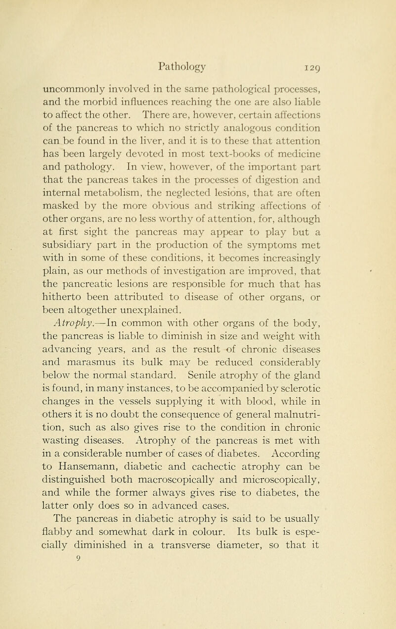 uncommonly involved in the same pathological processes, and the morbid influences reaching the one are also liable to affect the other. There are, however, certain affections of the pancreas to which no strictly analogous condition can be found in the liver, and it is to these that attention has been largely devoted in most text-Vjooks of medicine and pathology. In view, however, of the important part that the pancreas takes in the processes of digestion and internal metabolism, the neglected lesions, that are often masked by the more obvious and striking affections of other organs, are no less worthy of attention, for, although at first sight the pancreas may appear to play but a subsidiary part in the production of the symptoms met with in some of these conditions, it becomes increasingly plain, as our methods of investigation are improved, that the pancreatic lesions are responsible for much that has hitherto been attributed to disease of other organs, or been altogether unexplained. Atrophy.—In common with other organs of the body, the pancreas is liable to diminish in size and weight with advancing years, and as the result of chronic diseases and marasmus its bulk may be reduced considerably below the normal standard. Senile atrophy of the gland is found, in many instances, to be accompanied by sclerotic changes in the vessels supplying it with blood, while in others it is no doubt the consequence of general malnutri- tion, such as also gives rise to the condition in chronic wasting diseases. Atrophy of the pancreas is met with in a considerable number of cases of diabetes. According to Hansemann, diabetic and cachectic atrophy can be distinguished both macroscopically and microscopically, and while the former always gives rise to diabetes, the latter only does so in advanced cases. The pancreas in diabetic atrophy is said to be usually flabby and somewhat dark in colour. Its bulk is espe- cially diminished in a transverse diameter, so that it 9