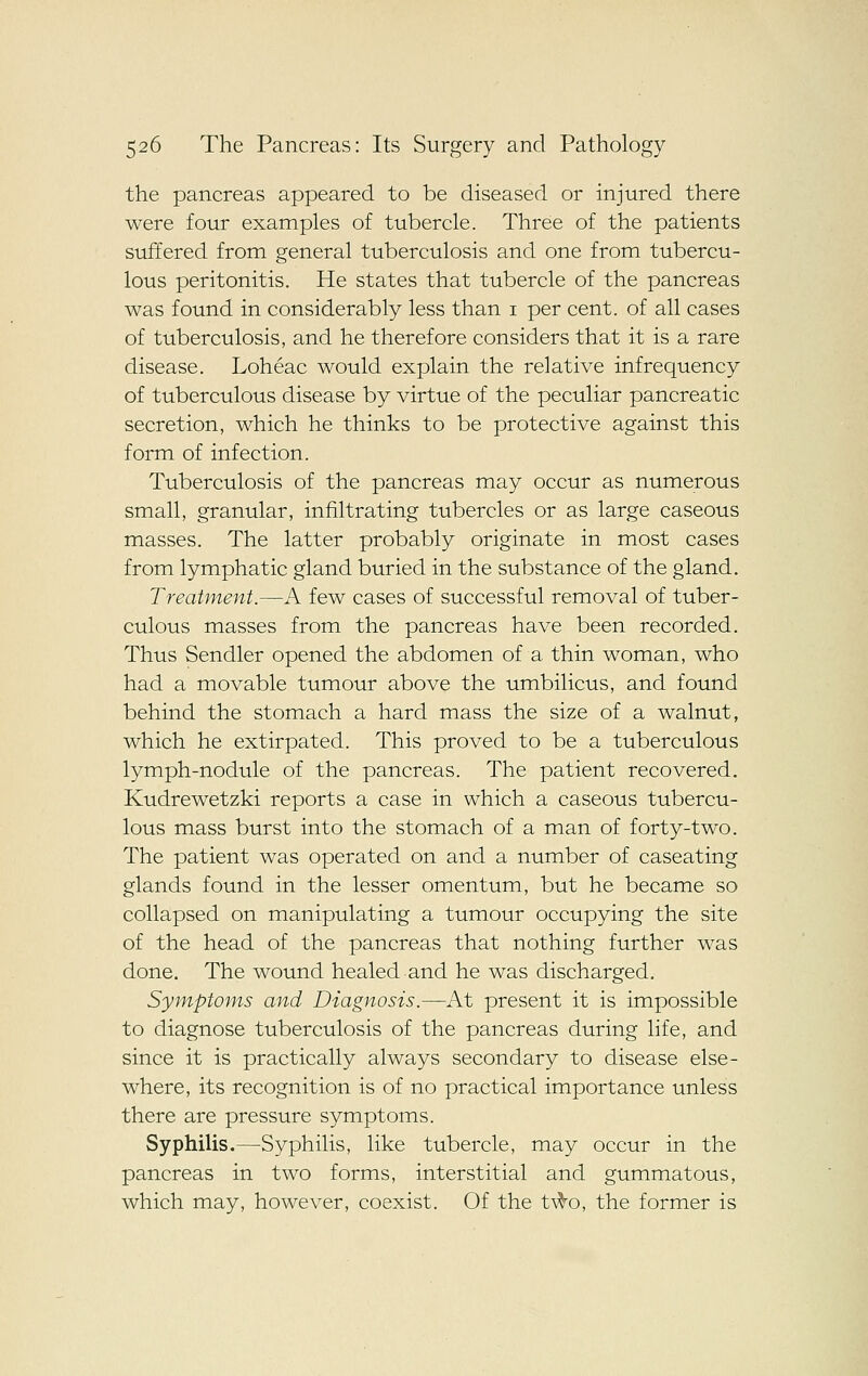 the pancreas appeared to be diseased or injured there were four examples of tubercle. Three of the patients suffered from general tuberculosis and one from tubercu- lous peritonitis. He states that tubercle of the pancreas was found in considerably less than i per cent, of all cases of tuberculosis, and he therefore considers that it is a rare disease. Loheac would explain the relative infrequency of tuberculous disease by virtue of the peculiar pancreatic secretion, which he thinks to be protective against this form of infection. Tuberculosis of the pancreas may occur as numerous small, granular, infiltrating tubercles or as large caseous masses. The latter probably originate in most cases from lymphatic gland buried in the substance of the gland. Treatment.—A few cases of successful removal of tuber- culous masses from the pancreas have been recorded. Thus Sendler opened the abdomen of a thin woman, who had a movable tumour above the umbilicus, and found behind the stomach a hard mass the size of a walnut, which he extirpated. This proved to be a tuberculous lymph-nodule of the pancreas. The patient recovered, Kudrewetzki reports a case in which a caseous tubercu- lous mass burst into the stomach of a man of forty-two. The patient was operated on and a number of caseating glands found in the lesser omentum, but he became so collapsed on manipulating a tumour occupying the site of the head of the pancreas that nothing further was done. The wound healed and he was discharged. Symptoms and Diagnosis.—At present it is impossible to diagnose tuberculosis of the pancreas during life, and since it is practically always secondary to disease else- where, its recognition is of no practical importance unless there are pressure symptoms. Syphilis.—Syphilis, like tubercle, may occur in the pancreas in two forms, interstitial and gummatous, which may, however, coexist. Of the t\^o, the former is