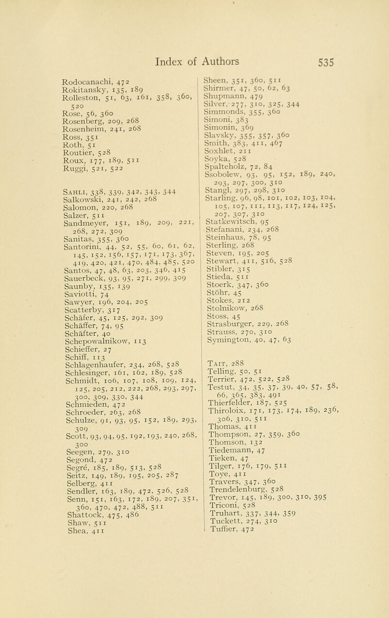 Rodocanachi, 472 Rokitansky, 135, 189 Rolleston, 51, 63, 161, 358, 360, 520 Rose, 56, 360 Rosenberg, 209, 268 Rosenheim, 241, 268 Ross, 351 Roth, 51 Routier, 528 Rouxj 177, 189, 511 Ruggi, 521, 522 Sahli, 338, 339, 342, 343. 344 Salkowski, 241, 242, 268 Salomon, 220, 268 Salzer, 511 Sandmeyer, 151, 189, 209, 221, 268, 272, 309 Sanitas, 355, 360 Santorini, 44, 52, 55, 60, 61, 62, 145, 152, 156, 157. 171. 173.367. 419, 420, 421, 470, 484, 485, 520 Santos, 47, 48, 63, 203, 346, 415 Sauerbeck, 93, 95, 271, 299, 309 Saunby, 135, 139 Saviotti, 74 Sawyer, 196, 204, 205 Scatterby, 317 Schafer, 45, 125, 292, 309 Schaffer, 74. 95 Schafter, 40 Schepowalnikow, 113 Schieffer, 27 Schiff, 113 Schlagenhaufer, 234, 268, 528 Schlesinger, 161, 162, 189, 528 Schmidt, 106, 107, 108, 109, 124, 125, 205, 212, 222, 268, 293,297, 300, 309, 330, 344 Schmieden, 472 Schroeder, 263, 268 Schulze, 91, 93, 95, 152, 189, 293, 309 Scott, 93, 94, 95, 192,193, 240,268, 300 Seegen, 279, 310 Segond, 472 Segv6, 185, 189, 513, 528 Seitz, 149, 189, 19s, 205, 287 Selberg, 411 Sandler, 163, 189, 472, 526, 528 Senn, 151, 163, 172, 189, 207, 351, 360, 470, 472, 488, 511 Shattock, 475, 486 Shaw, 511 Shea, 411 Sheen, 351, 360, 511 Shirmer, 47, 50, 62, 63 vShupmann, 479 Silver, 277, 310, 325, 344 Simmonds, 355, 360 Simoni, 383 Simonin, 369 Slavsky, 355, 357, 360 Smith, 383, 411, 467 Soxhlet, 211 Soyka, 528 Spalteholz, 72, 84 Ssobolew, 93, 95, 152, 189, 240, 293, 297, 300, 310 Stangl, 297, 298, 310 Starling, 96, 98, loi, 102, 103, 104, 105, 107, III,113,117,124,125, 207, 307, 310 Statkewitsch, 95 Stefanani, 234, 268 Steinhaus, 78, 95 Sterling, 268 Steven, 195, 205 Stewart, 411, 516, 528 Stibler, 315 Stieda, 511 Stoerk, 347, 360 Stohr, 45 Stokes, 212 Stolnikow, 268 Stoss, 45 Strasburger, 229, 268 Strauss, 270, 310 Symington, 40, 47, 63 Tait, 288 Telling, 50, 51 Terrier, 472, 522, 528 Testut, 34. 35. 37. 39. 40, 57. 58. 66, 365, 383, 491 Thierfelder, 187, 525 Thiroloix, 171, 173, 174. 189, 236, 306, 310, 511 Thomas, 411 Thompson, 27, 359, 360 Thomson, 132 Tiedemann, 47 Tieken, 47 Tilger, 176, 179, 511 Toye, 411 Travers, 347, 360 Trendelenburg, 528 Trevor, 145, 189, 300, 310, 395 Triconi, 528 Truhart, 337, 344> 359 Tuckett, 274, 310 Tuffier, 472