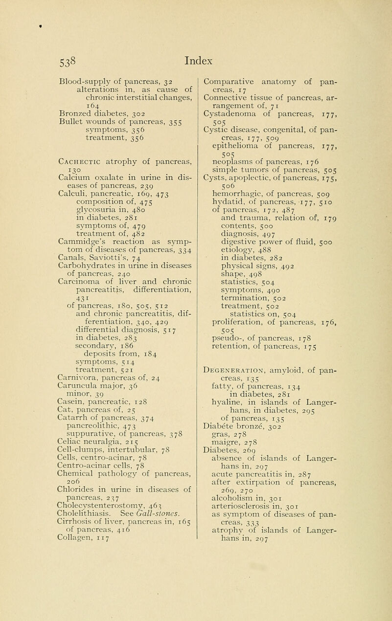 Blood-supply of pancreas, 32 alterations in, as cause of chronic interstitial changes, 164 Bronzed diabetes, 302 Bullet wounds of pancreas, 355 symptoms, 356 treatment, 356 Cachectic atrophy of pancreas, Calcium oxalate in urine in dis- eases of pancreas, 239 Calculi, pancreatic, 169, 473 composition of, 475 glycosuria in, 480 in diabetes, 281 symptoms of, 479 treatment of, 482 Cammidge's reaction as symp- tom of diseases of pancreas, 334 Canals, Saviotti's, 74 Carbohydrates in urine in diseases of pancreas, 240 Carcinoma of liver and chronic pancreatitis, differentiation, 431 of pancreas, 180, 505, 512 and chronic pancreatitis, dif- ferentiation, 340, 429 differential diagnosis, 517 in diabetes, 283 secondary, 186 deposits from, 184 symptoms, 514 treatment, 521 Carnivora, pancreas of, 24 Caruncula major, 36 minor, 39 Casein, pancreatic, 128 Cat, pancreas of, 25 Catarrh of pancreas, 374 pancreolithic, 473 suppurative, of pancreas, 378 Celiac neuralgia, 215 Cell-clumps, intertubular, 78 Cells, centro-acinar, 78 Centro-acinar cells, 78 Chemical pathology of pancreas, 206 Chlorides in urine in diseases of pancreas, 237 Cholecystenterostomy, 463 Cholelithiasis. See Gall-stones. Cirrhosis of liver, pancreas in, 165 of pancreas, 416 Collagen, 117 Comparative anatomy of pan- creas, 17 Connective tissue of pancreas, ar- rangement of, 71 Cystadenoma of pancreas, 177, Cystic disease, congenital, of pan- creas, 177, 509 epithelioma of pancreas, 177, 50s neoplasms of pancreas, 176 simple tumors of pancreas, 505 Cysts, apoplectic, of pancreas, 175, 506 hemorrhagic, of pancreas, 509 hydatid, of pancreas, 177, 510 of pancreas, 172, 487 and trauma, relation of, 179 contents, 500 diagnosis, 497 digestive power of fluid, 500 etiology, 488 in diabetes, 282 physical signs, 492 shape, 498 statistics, 504 symptoms, 490 termination, 502 treatment, 502 statistics on, 504 proliferation, of pancreas, 176, 505 pseudo-, of pancreas, 178 retention, of pancreas, 175 Degeneration, amyloid, of pan- creas, 135 fatty, of pancreas, 134 in diabetes, 281 hyaline, in islands of Langer- hans, in diabetes, 295 of pancreas, 135 Diabete bronze, 302 gras, 278 maigre, 278 Diabetes, 269 absence of islands of Langer- hans in, 297 acute pancreatitis in, 287 after extirpation of pancreas, 269, 270 alcoholism in, 301 arteriosclerosis in, 301 as symptom of diseases of pan- creas, 333 atrophy of islands of Langer- hans in, 297