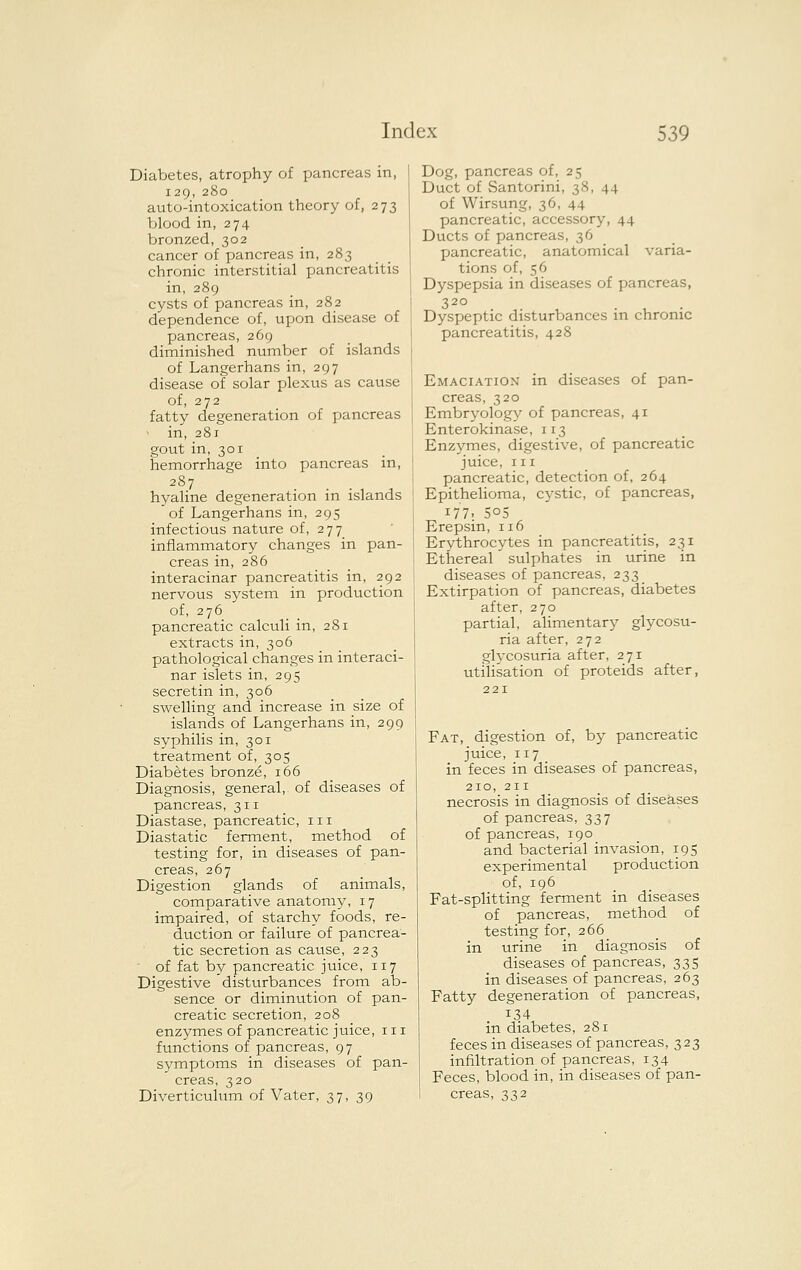 Diabetes, atrophy of pancreas in, 129, 280 auto-intoxication theory of, 273 blood in, 274 bronzed, 302 cancer of pancreas in, 283 chronic interstitial pancreatitis in, 289 cysts of pancreas in, 282 dependence of, upon disease of pancreas, 269 diminished number of islands of Langerhans in, 297 disease of solar plexus as cause of, 272 fatty degeneration of pancreas ' in, 281 gout in, 301 hemorrhage into pancreas in, 287 hyaline degeneration in islands of Langerhans in, 295 infectious natvire of, 2 7 7 inflammatory changes in pan- creas in, 286 interacinar pancreatitis in, 292 nervous system in production of, 276 pancreatic calculi in, 281 extracts in, 306 pathological changes in interaci- nar islets in, 295 secretin in, 306 swelling and increase in size of islands of Langerhans in, 299 syphilis in, 301 treatment of, 305 Diabetes bronze, 166 Diagnosis, general, of diseases of pancreas, 311 Diastase, pancreatic, in Diastatic ferment, method of testing for, in diseases of pan- creas, 267 Digestion glands of animals, comparative anatomy, 17 impaired, of starchy foods, re- duction or failure of pancrea- tic secretion as cause, 223 of fat by pancreatic juice, 117 Digestive disturbances from ab- sence or diminution of pan- creatic secretion, 208 enzymes of pancreatic juice, in functions of pancreas, 97 symptoms in diseases of pan- creas, 320 Diverticulum of Vater, 37, 39 Dog, pancreas of, 25 Duct of Santorini, 38, 44 of Wirsung, 36, 44 pancreatic, accessory, 44 Ducts of pancreas, 36 pancreatic, anatomical varia- tions of, 56 Dyspepsia in diseases of pancreas, 320 Dyspeptic disturbances in chronic pancreatitis, 428 Emaciation in diseases of pan- creas, 320 Embryology of pancreas, 41 Enterokinase, 1x3 Enzymes, digestive, of pancreatic juice, III pancreatic, detection of, 264 Epithelioma, aj'stic, of pancreas, 177' 505 Erepsin, 116 Erythrocytes in pancreatitis, 231 Ethereal sulphates in urine in diseases of pancreas, 233 _ Extirpation of pancreas, diabetes after, 270 partial, alimentary glycosu- ria after, 272 glycosuria after, 271 utilisation of proteids after, Fat, digestion of, by pancreatic juice, 117 in feces in diseases of pancreas, 210, 211 necrosis in diagnosis of diseases of pancreas, 337 of pancreas, 190 and bacterial invasion, 195 experimental production of, 196 Fat-splitting ferment in diseases of pancreas, method of testing for, 266 in urine in diagnosis of diseases of pancreas, 335 in diseases of pancreas, 263 Fatty degeneration of pancreas, 134 in diabetes, 281 feces in diseases of pancreas, 323 infiltration of pancreas, 134 Feces, blood in, in diseases of pan- creas, 332