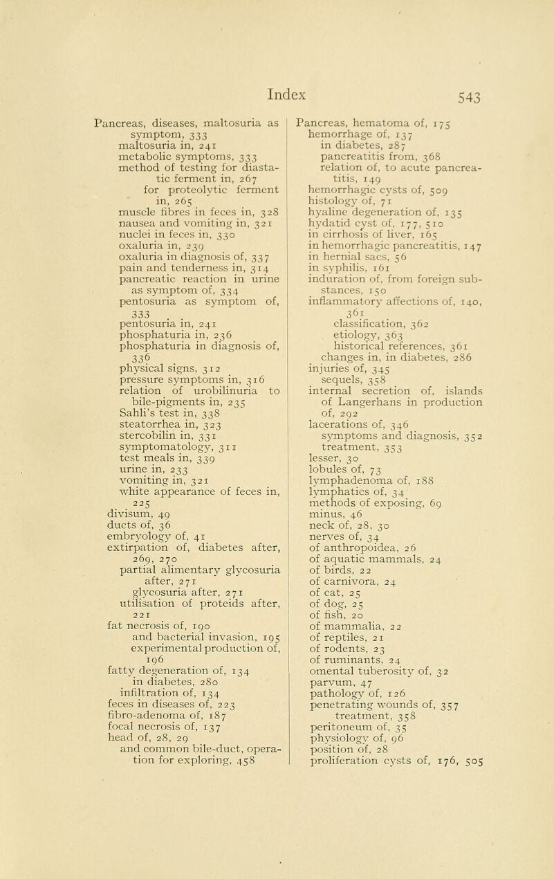 Pancreas, diseases, maltosuria as symptom, 333 maltosuria in, 241 metabolic symptoms, 333 method of testing for diasta- tic ferment in, 267 for proteolytic ferment in, 265 muscle fibres in feces in, 328 nausea and vomiting in, 321 nuclei in feces in, 330 oxaluria in, 239 oxaluria in diagnosis of, 337 pain and tenderness in, 314 pancreatic reaction in urine as symptom of, 334 pentosuria as symptom of, 333 pentosuria in, 241 phosphaturia in, 236 phosphaturia in diagnosis of, 336 physical signs, 312 pressure symptoms in, 316 relation of urobilinuria to bile-pigments in, 235 Sahli's test in, 338 steatorrhea in, 323 stercobilin in, 331 symptomatology, 311 test meals in, 339 urine in, 233 vomiting in, 321 white appearance of feces in, 225 divisum, 49 ducts of, ^6 embryology of, 41 extirpation of, diabetes after, 269, 270 partial alimentary glycosuria after, 271 gl5^cosuria after, 271 utilisation of proteids after, 221 fat necrosis of, 190 and bacterial invasion, 195 experimental production of, 196 fatty degeneration of, 134 in diabetes, 280 infiltration of, 134 feces in diseases of, 223 fibro-adenoma of, 187 focal necrosis of, 137 head of, 28, 29 and common bile-duct, opera- tion for exploring, 458 Pancreas, hematoma of, 175 hemorrhage of, 137 in diabetes, 287 pancreatitis from, 368 relation of, to acute pancrea- titis, 149 hemorrhagic cysts of, 509 histology of, 71 hyaline degeneration of, 135 hydatid cyst of, 177, 510 in cirrhosis of liver, 165 in hemorrhagic pancreatitis, 147 in hernial sacs, 56 in syphilis, 161 induration of, from foreign sub- stances, 150 inflammatory affections of, 140, 361 classification, 362 etiology, 363 historical references, 361 changes in, in diabetes, 286 injuries of, 345 sequels, 358 internal secretion of, islands of Langerhans in production of, 292 lacerations of, 346 sj^mptoms and diagnosis, 352 treatment, 353 lesser, 30 lobules of, 73 lymphadenoma of, 188 lymphatics of, 34 methods of exposing, 69 minus, 46 neck of, 28, 30 nerves of, 34 of anthropoidea, 26 of aquatic mammals, 24 of birds, 22 of carnivora, 24 of cat, 25 of dog, 25 of fish, 20 of mammalia, 22 of reptiles, 21 of rodents, 23 of ruminants, 24 omental tuberosity of, 32 parvum, 47 pathology of, 126 penetrating wounds of, 357 treatment, 358 peritoneum of, 35 physiology of, 96 position of, 28 proliferation cysts of, 176, 505