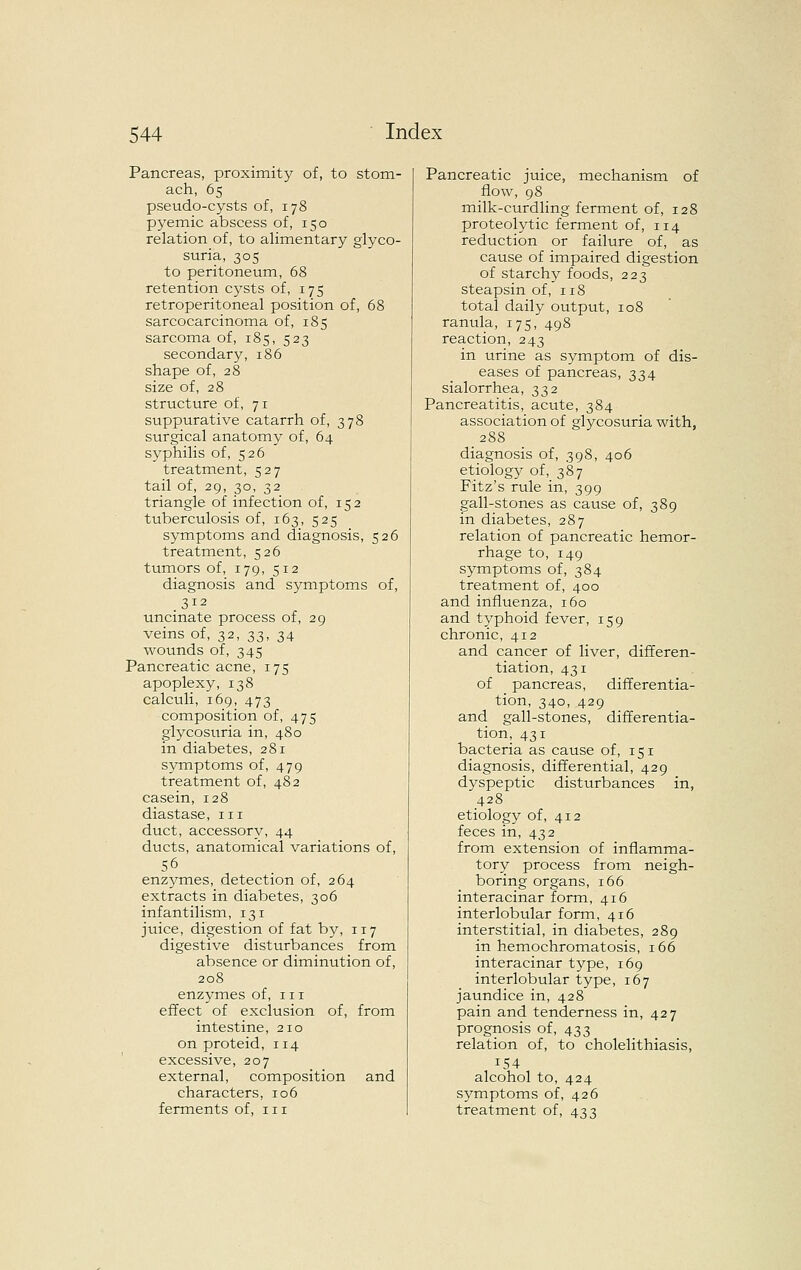 Pancreas, proximity of, to stom- ach, 65 pseudo-cysts of, 178 pyemic abscess of, 150 relation of, to alimentary glyco- suria, 305 to peritoneum, 68 retention cj'-sts of, 175 retroperitoneal position of, 68 sarcocarcinoma of, 185 sarcoma of, 185, 523 secondary, 186 shape of, 28 size of, 28 structure of, 71 suppurative catarrh of, 378 surgical anatomy of, 64 syphilis of, 526 treatment, 527 tail of, 29, 30, 32 triangle of infection of, 152 tuberculosis of, 163, 525 symptoms and diagnosis, 526 treatment, 526 tumors of, 179, 512 diagnosis and symptoms of, 312 uncinate process of, 29 veins of, 32, 33, 34 wounds of, 345 Pancreatic acne, 175 apoplexy, 138 calculi, 169, 473 composition of, 475 glycosuria in, 480 in diabetes, 281 symptoms of, 479 treatment of, 482 casein, 128 diastase, 11i duct, accessory, 44 ducts, anatomical variations of, enzymes, detection of, 264 extracts in diabetes, 306 infantilism, 131 juice, digestion of fat by, 117 digestive disturbances from absence or diminution of, 208 enzymes of, 111 effect of exclusion of, from intestine, 210 on proteid, 114 excessive, 207 external, composition and characters, 106 ferments of, 111 Pancreatic juice, mechanism of flow, 98 milk-curdling ferment of, 128 proteolytic ferment of, 114 reduction or failure of, as cause of impaired digestion of starchy foods, 223 steapsin of, 118 total daily output, 108 ranula, 175, 498 reaction, 243 in urine as symptom of dis- eases of pancreas, 334 sialorrhea, 332 Pancreatitis, acute, 384 association of glycosuria with, 288 diagnosis of, 398, 406 etiolog}^ of, 387 Fitz's rule in, 399 gall-stones as cause of, 389 in diabetes, 287 relation of pancreatic hemor- rhage to, 149 symptoms of, 384 treatment of, 400 and influenza, 160 and typhoid fever, 159 chronic, 412 and cancer of liver, differen- tiation, 431 of pancreas, differentia- tion, 340, 429 and gall-stones, differentia- tion, 431 bacteria as cause of, 151 diagnosis, differential, 429 dyspeptic disturbances in, 428 etiology of, 412 feces in, 432 from extension of inflamma- tory process from neigh- boring organs, 166 interacinar form, 416 interlobular form, 416 interstitial, in diabetes, 289 in hemochromatosis, 166 interacinar type, 169 interlobular type, 167 jaundice in, 428 pain and tenderness in, 427 prognosis of, 433 relation of, to cholelithiasis, 154 alcohol to, 424 symptoms of, 426 treatment of, 433