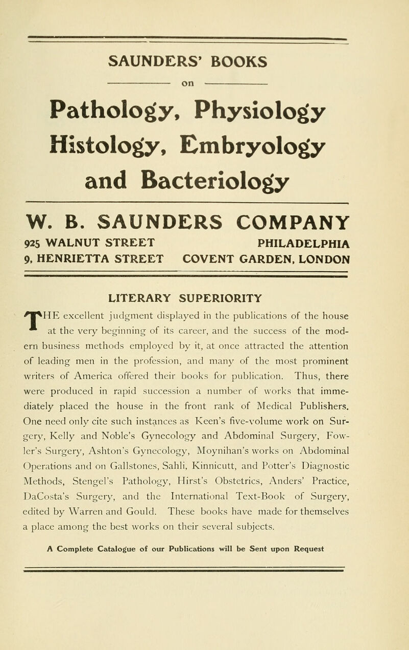 SAUNDERS' BOOKS on ■ Pathology, Physiology Histology, Embryology and Bacteriology W. B. SAUNDERS COMPANY 925 WALNUT STREET PHILADELPHIA 9, HENRIETTA STREET COVENT GARDEN, LONDON LITERARY SUPERIORITY 'W^HE excellent judgment displayed in the publications of the house * at the very beginning of its career, and the success of the mod- ern business methods employed by it, at once attracted the attention of leading men in the profession, and many of the most prominent writers of America offered their books for publication. Thus, there were produced in rapid succession a number of works that imme- diately placed the house in the front rank of Medical Publishers. One need only cite such instances as Keen's five-volume work on Sur- gery, Kelly and Noble's Gynecology and Abdominal Surgery, Fow- ler's Surgery, Ashton's Gynecology, Moynihan's works on Abdominal Operations and on Gallstones, Sahli, Kinnicutt, and Potter's Diagnostic Methods, Stengel's Pathology, Hirst's Obstetrics, Anders' Practice, DaCosta's Surgery, and the International Text-Book of Surgery, edited by Warren and Gould. These books have made for themselves a place among the best works on their several subjects. A Complete Catalogue of our Publications will be Sent upon Request