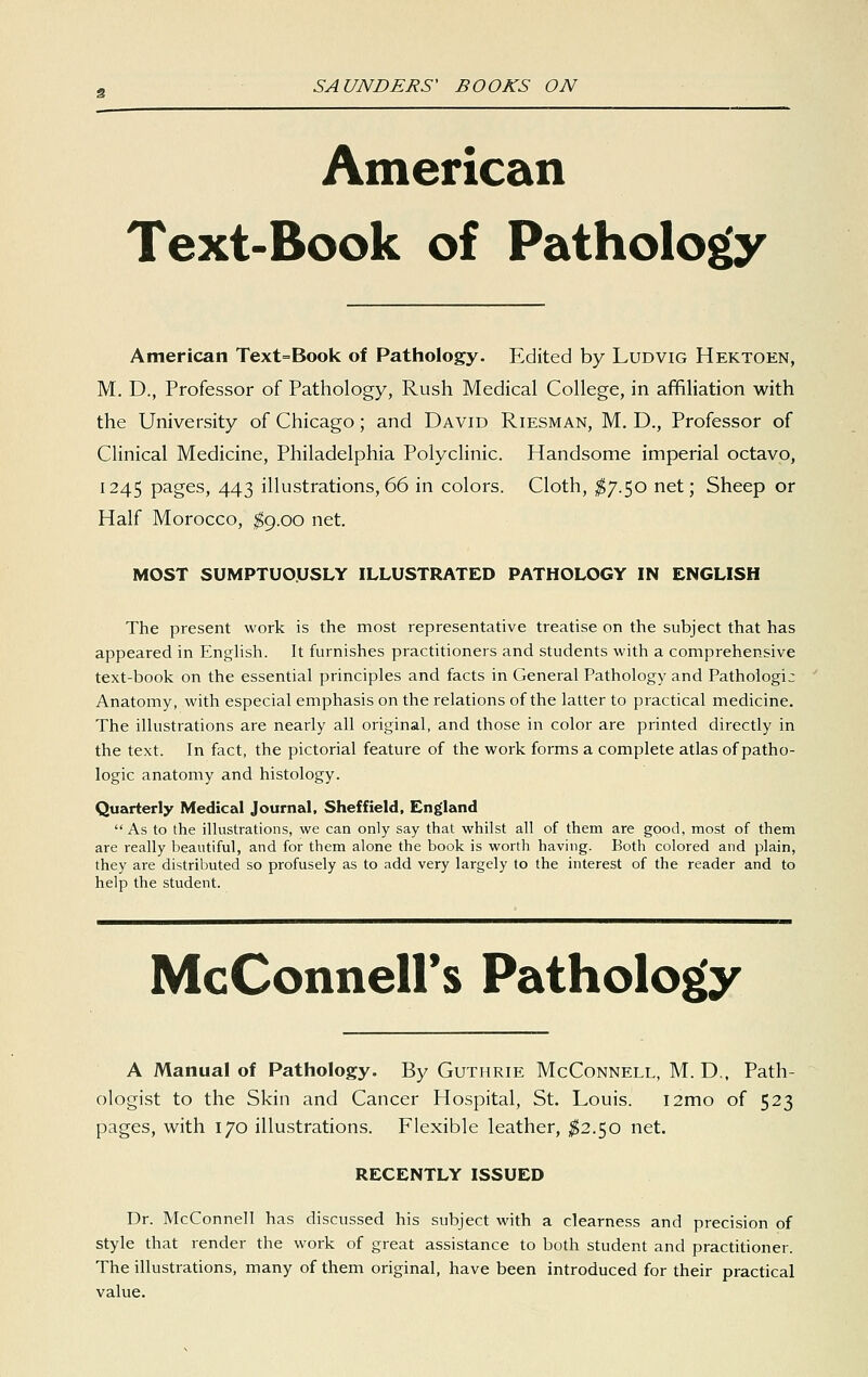 American Text-Book of Pathology American Text=Book of Pathology. Edited by Ludvig Hektoen, M. D., Professor of Pathology, Rush Medical College, in affiliation with the University of Chicago; and David Riesman, M. D., Professor of Clinical Medicine, Philadelphia Polyclinic. Handsome imperial octavo, 1245 pages, 443 illustrations, 66 in colors. Cloth, ^7.50 net; Sheep or Half Morocco, 1^9.00 net. MOST SUMPTUOUSLY ILLUSTRATED PATHOLOGY IN ENGLISH The present work is the most representative treatise on the subject that has appeared in Enghsh. It furnishes practitioners and students with a comprehensive text-book on the essential principles and facts in General Pathology and Pathologic Anatomy, with especial emphasis on the relations of the latter to practical medicine. The illustrations are nearly all original, and those in color are printed directly in the text. In fact, the pictorial feature of the work forms a complete atlas of patho- logic anatomy and histology. Quarterly Medical Journal. Sheffield, England As to the illustrations, we can only say that whilst all of them are good, most of them are really beautiful, and for them alone the book is worth having. Both colored and plain, they are distributed so profusely as to add very largely to the interest of the reader and to help the student. McConneirs Patholo|[y A Manual of Pathology. By Guthrie McConnell, M. D., Path- ologist to the Skin and Cancer Hospital, St. Louis. i2mo of 523 pages, with 170 illustrations. Flexible leather, ;^2.50 net. RECENTLY ISSUED Dr. McConnell has discussed his subject with a clearness and precision of style that render the work of great assistance to both student and practitioner. The illustrations, many of them original, have been introduced for their practical value.