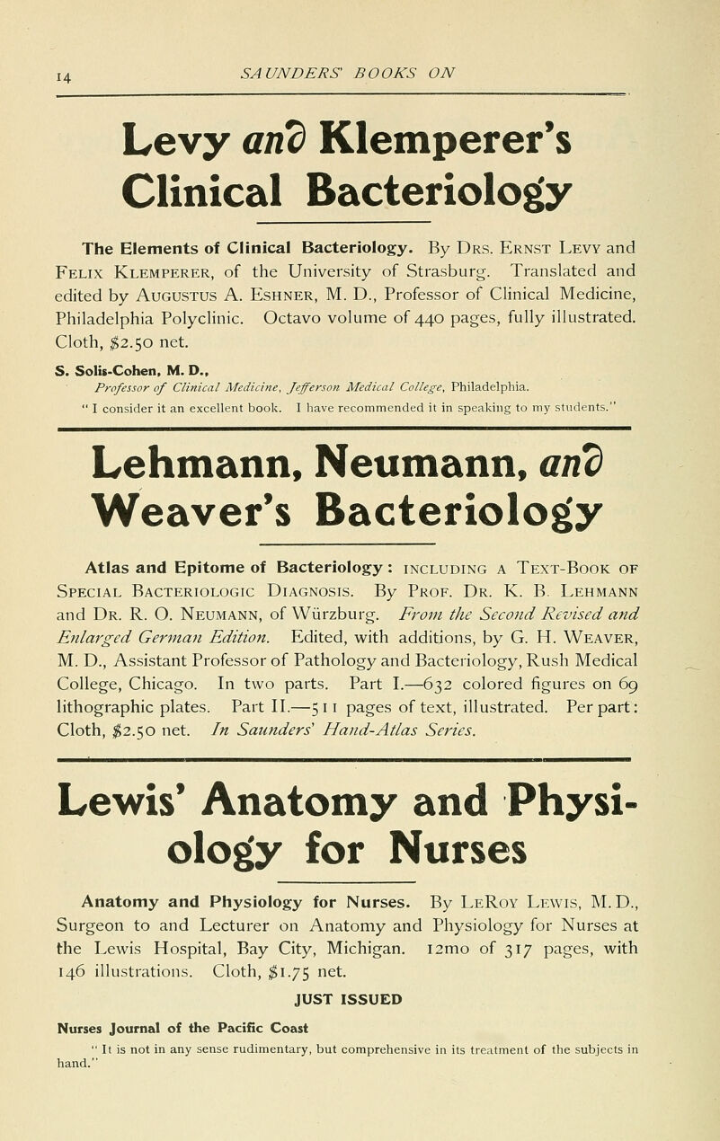 Levy and Klemperer's Clinical Bacteriology The Elements of Clinical Bacteriology. By Drs. Ernst Levy and Felix Klemperer, of the University of Strasburg. Translated and edited by Augustus A. Eshner, M. D., Professor of Clinical Medicine, Philadelphia Polyclinic. Octavo volume of 440 pages, fully illustrated. Cloth, ^2.50 net. S. Solis-Cohen, M. D., Professor of Clinical Medicine, Jefferso7t Medical College, Philadelphia.  1 consider it an excellent book. I have recommended it in speaking to my students. Lehmann, Neumann, and Weaver's Bacteriology Atlas and Epitome of Bacteriology: including a Text-Book of Special Bacteriologic Diagnosis. By Prof. Dr. K. B. Lehmann and Dr. R. O. Neumann, of Wiirzburg. Front the Second Revised and Enlarged German Edition. Edited, with additions, by G. H. Weaver, M. D., Assistant Professor of Pathology and Bacteriology, Rush Medical College, Chicago. In two parts. Part I.—632 colored figures on 69 lithographic plates. Part II.—511 pages of text, illustrated. Per part: Cloth, ^2.50 net. In Saunders' Hand-Atlas Series. Lewis' Anatomy and Physi- ology for Nurses Anatomy and Physiology for Nurses. By LeRoy Lewis, M.D., Surgeon to and Lecturer on Anatomy and Physiology for Nurses at the Lewis Hospital, Bay City, Michigan. i2mo of 317 pages, with 146 illustrations. Cloth, $1.^]^ net. JUST ISSUED Nurses Journal of the Pacific Coast  It is not in any sense rudimentary, but comprehensive in its treatment of the subjects in hand.