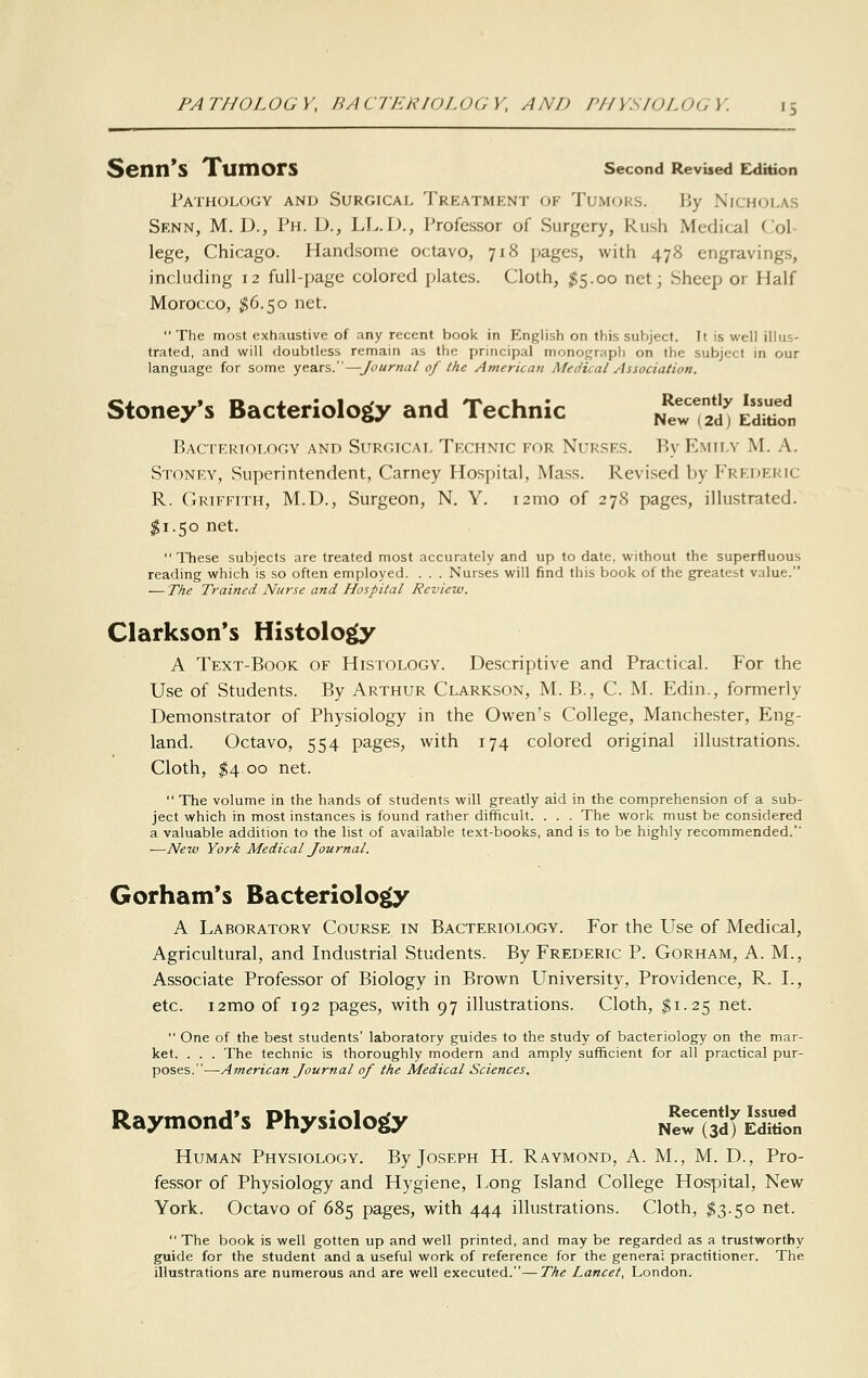 Senn'S Tumors second RevUed Exlhion Pathology and Surgical Treatment of Tumors. By Nicholas Senn, M. D., Ph. D., LL.D., Professor of Surgery, Rush Medical Col lege, Chicago. Handsome octavo, 718 pages, with 478 engravings, including 12 full-page colored plates. Cloth, $5.00 net; Sheep or Half Morocco, ^6.50 net. The most exhaustive of any recent book in English on this subject. It is well illus- trated, and will doubtless remain as the principal monograph on the subject in our language for some years.—Journal of the Atnerican Medical Association. Stoney's Bacteriology and Technic ^T^^.'^^, BACrRRlOLOGY AND SURGICAL TeCHNIC FOR NURSES. Rv EmILY M. A. Stoney, Superintendent, Carney Hospital, Mass. Revised by Frederic R. Griffith, M.D., Surgeon, N. Y. i2mo of 278 pages, illustrated. $1.50 net. These subjects are treated most accurately and up to date, without the superfluous reading which is so often employed. . . . Nurses will find this book of the greatest value. — The Trained Nurse and Hospital Review. Clarkson's Histolo^ A Text-Book of Histology. Descriptive and Practical. For the Use of Students. By Arthur Clarkson, M. B., C. M. Edin., formerly Demonstrator of Physiology in the Owen's College, Manchester, Eng- land. Octavo, 554 pages, with 174 colored original illustrations. Cloth, ^4 00 net.  The volume in the hands of students will greatly aid in the comprehension of a sub- ject which in most instances is found rather difficult. . . . The work must be considered a valuable addition to the list of available text-books, and is to be highly recommended.' .—New York Medical Journal. Gorhatn's Bacteriology A Laboratory Course in Bacteriology. For the Use of Medical, Agricultural, and Industrial Students. By Frederic P. Gorham, A. M., Associate Professor of Biology in Brown University, Providence, R. I., etc. i2mo of 192 pages, with 97 illustrations. Cloth, ^1.25 net.  One of the best students' laboratory guides to the study of bacteriology on the mar- ket. . . . The technic is thoroughly modern and amply sufficient for all practical pur- poses. —American Journal of the Medical Sciences, Raymond's Physiology NeTsSfSn Human Physiology. By Joseph H. Raymond, A. M., M. D., Pro- fessor of Physiology and Hygiene, Long Island College Hospital, New York. Octavo of 685 pages, with 444 illustrations. Cloth, I3.50 net.  The book is well gotten up and well printed, and may be regarded as a trustworthy guide for the student and a useful work of reference for the genera; practitioner. The illustrations are numerous and are well executed.—The Lancet, London.