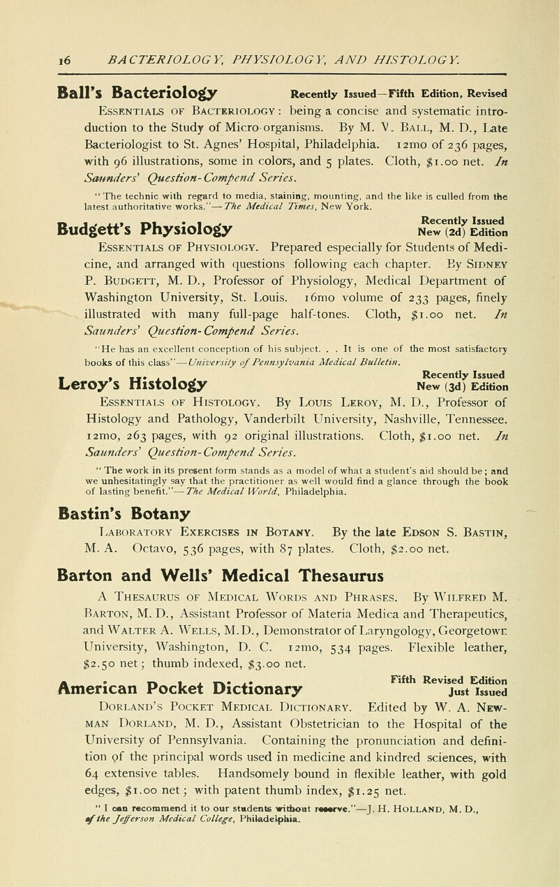 Ball's Bacteriolo^ Recently Issued—Fifth Edition, Revised Essentials of Bacteriology : being a concise and systematic intro- duction to the Study of Micro organisms. By M. \'. Ball, M. D., Late Bacteriologist to St. Agnes' Hospital, Philadelphia. i2mo of 236 pages, with 96 illustrations, some in colors, and 5 plates. Cloth, |i.oo net. In Saunders Question- Compend Series.  The technic with regard to media, staining, mounting, and the hke is culled from the latest authoritative works.—The Medical Times, New York. Budgett's Physiology NeT(2d)'E;diS?n Essentials of Physiology. Prepared especially for Students of Medi- cine, and arranged with questions following each chapter. By Sidney P. BuDGETT, M. D., Professor of Physiology, Medical Department of Washington University, St. Louis. i6mo volume of 233 pages, finely illustrated with many full-page half-tones. Cloth, ^i.oo net. In Saunders' Question-Compend Series. He has an excellent conception of his subject. . . It is one of the most satisfactory books of this class—University of Pennsylvania Medical Bulletin. V • »»• J « . Recently Issued Leroy s Histology New od) Edition Essentials of Histology. By Louis Leroy, M. D., Professor of Histology and Pathology, Vanderbilt University, Nashville, Tennessee. i2mo, 263 pages, with 92 original illustrations. Cloth, ^i.oo net. In Saunders' Question- Compend Series.  The work in its present form stands as a model of what a student's aid should be ; and we unhesitatingly say that the practitioner as well would find a glance through the book of lasting benefit.—Tke Medical World, Philadelphia. Bastin's Botany Laboratory Exercises in Botany. By the late Edson S. Bastin, M. A. Octavo, 536 pages, with 87 plates. Cloth, ^2.00 net. Barton and Wells* Medical Thesaurus A Thesaurus of Medical Words and Phrases. By Wilfred M, Barton, M. D., Assistant Professor of Materia Medica and Therapeutics, and Walter A. Wells, M.D., Demonstrator of Laryngology, Georgetown University, Washington, D. C. i2mo, 534 pages. Flexible leather, $2.50 net; thumb indexed, $3.00 net. A e rk tj^'Tk.*!* Fifth Revised Edition American Pocket Dictionary just issued Dorland's Pocket Medical Dictionary. Edited by W. A. New- man DoRLAND, M. D., Assistant Obstetrician to the Hospital of the University of Pennsylvania. Containing the pronunciation and defini- tion gf the principal words used in medicine and kindred sciences, with 64 extensive tables. Handsomely bound in flexible leather, with gold edges, $1.00 net; with patent thumb index, $1.25 net.  I can recommend it to our students without r«a«i-ve.—J. H. Holland, M. D., ^the Jefferson Medical College, Philade^)liia.