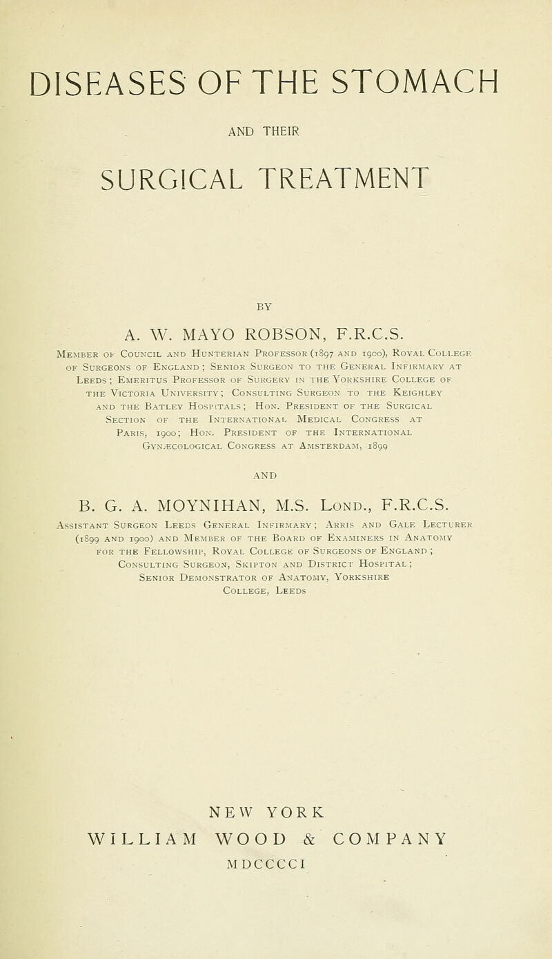 AND THEIR SURGICAL TREATMENT A. W. MAYO ROBSON, F.R.C.S. Member ot Council and Hunterian Professor (1897 and igco), Royal College OF Surgeons of England ; Senior Surgeon to the General Infirmary at Leeds ; Emeritus Professor of Surgery in the Yorkshire College of THE Victoria University ; Consulting Surgeon to the Keighley AND the Batley HOSPITALS; HoN. President of the Surgical Section of the International Medical Congress at Paris, 1900; Hon. President of the International Gynaecological Congress at Amsterdam, 1899 B. G. A. MOYNIHAN, M.S. Lond., F.R.C.S. Assistant Surgeon Leeds General Infirmary; Arris and Gale Lecturer (1899 and 1900) and Member of the Board of Examiners in Anatomy FOR the Fellowship, Royal College of Surgeons of England ; Consulting Surgeon, Skipton and District Hospital; Senior De:wonstrator of Anatomy, Yorkshire College, Leeds NEW YORK WILLIAM WOOD & COMPANY M D C C C C I