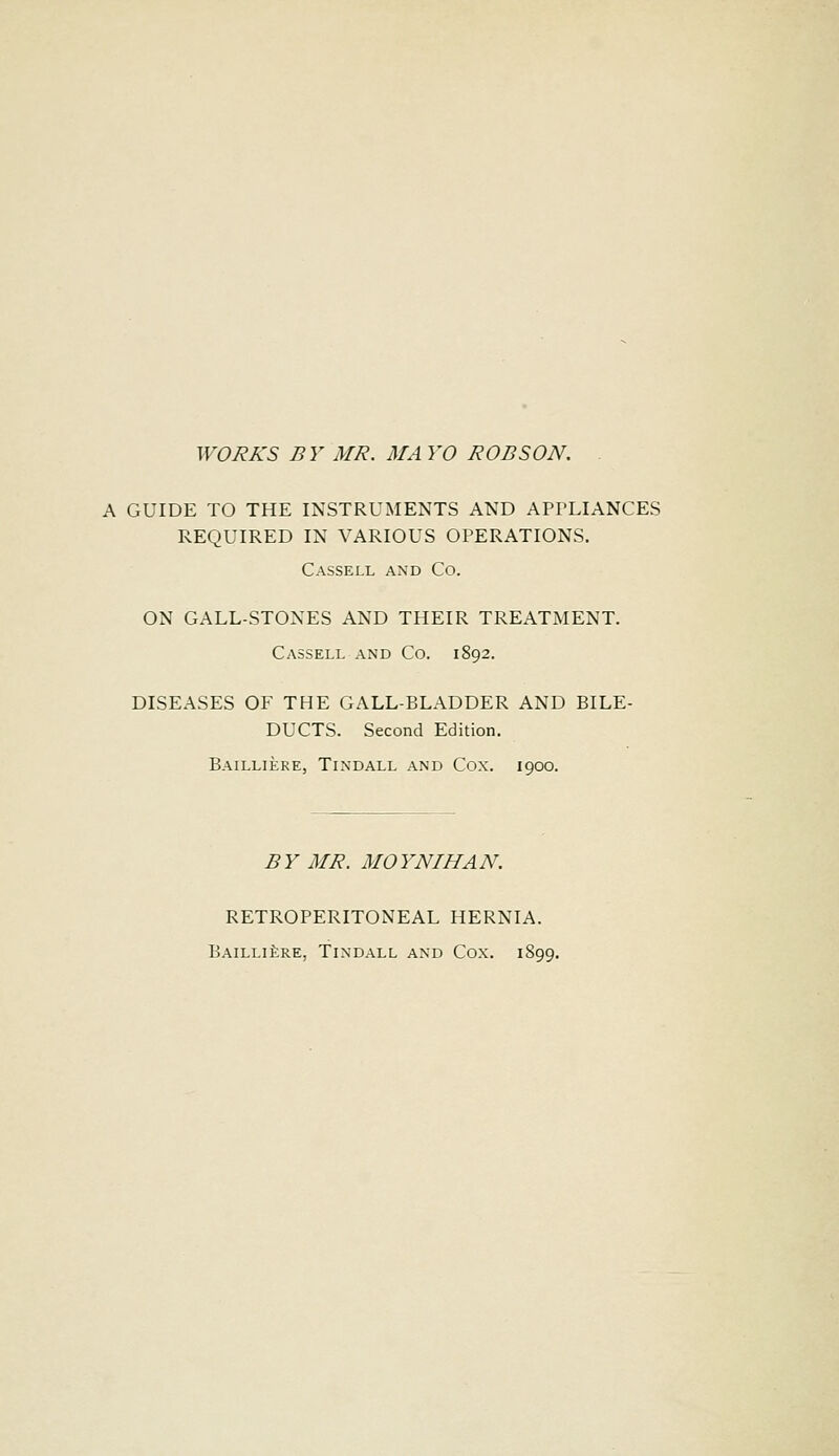 WORKS BY MR. MAYO ROB SON. . A GUIDE TO THE INSTRUMENTS AND APPLIANCES REQUIRED IN VARIOUS OPERATIONS. Cassell and Co. ON GALL-STONES AND THEIR TREATMENT. Cassell and Co. 1892. DISEASES OF THE GALL-BLADDER AND BILE- DUCTS. Second Edition. Bailliere, Tindall and Cox. 1900. B Y MR. MO YNIHA N. RETROPERITONEAL HERNIA. Bailliere, Tindall and Cox. 1891