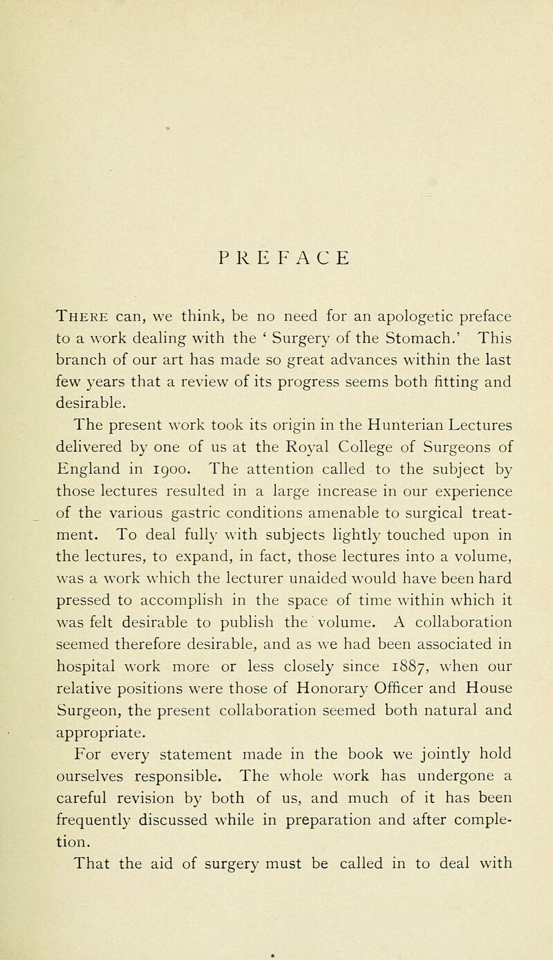 There can, we think, be no need for an apologetic preface to a work dealing with the ' Surgery of the Stomach.' This branch of our art has made so great advances within the last few years that a review of its progress seems both fitting and desirable. The present work took its origin in the Hunterian Lectures delivered by one of us at the Royal College of Surgeons of England in igoo. The attention called to the subject by those lectures resulted in a large increase in our experience of the various gastric conditions amenable to surgical treat- ment. To deal fully with subjects lightly touched upon in the lectures, to expand, in fact, those lectures into a volume, was a work which the lecturer unaided would have been hard pressed to accomplish in the space of time within which it w^as felt desirable to publish the' volume. A collaboration seemed therefore desirable, and as we had been associated in hospital work more or less closely since 1887, when our relative positions were those of Honorary Officer and House Surgeon, the present collaboration seemed both natural and appropriate. For every statement made in the book we jointly hold ourselves responsible. The whole work has undergone a careful revision by both of us, and much of it has been frequently discussed while in preparation and after comple- tion.