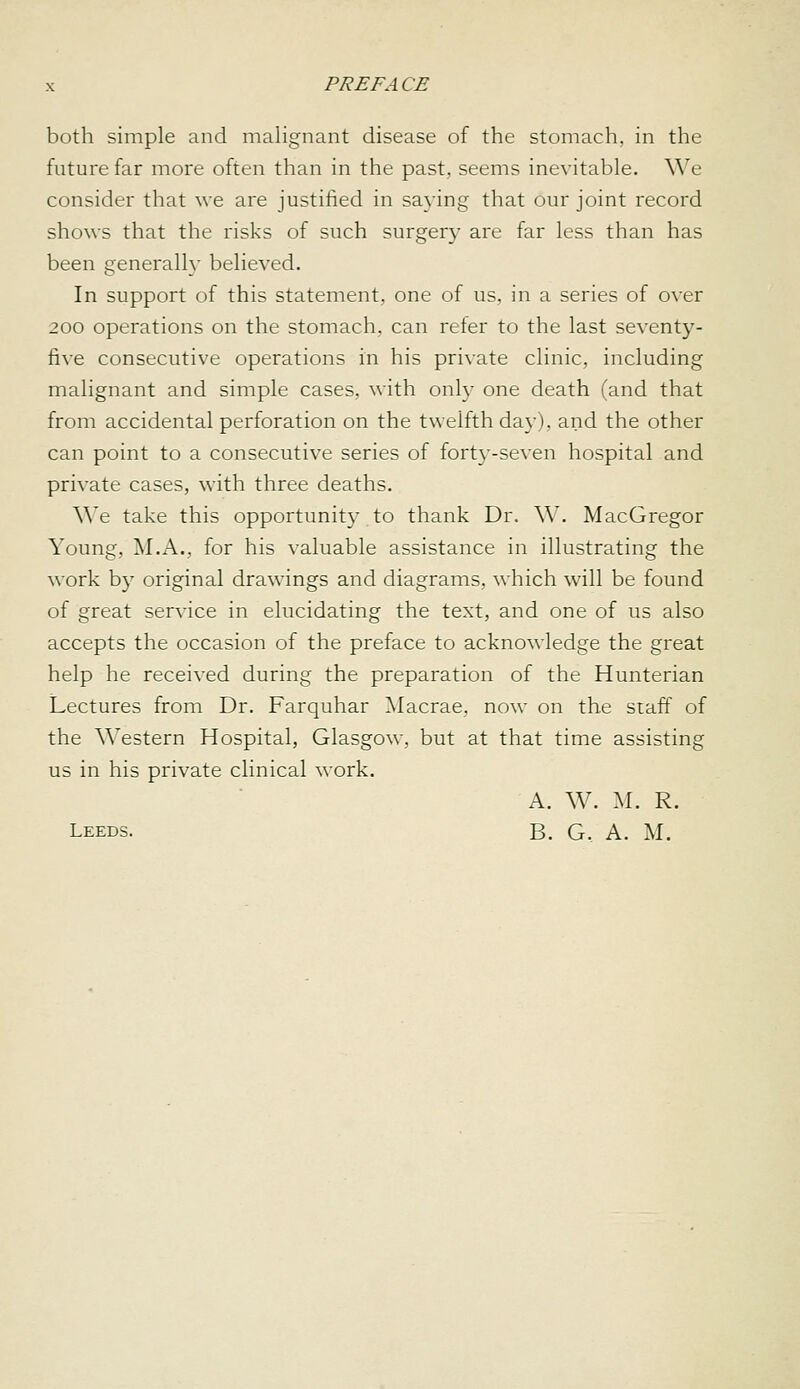 both simple and malignant disease of the stomach, in the future far more often than in the past, seems inevitable. We consider that we are justified in saying that our joint record shows that the risks of such surger}^ are far less than has been generally believed. In support of this statement, one of us, in a series of over 200 operations on the stomach, can reter to the last seventy- five consecutive operations in his private clinic, including malignant and simple cases, with only one death (and that from accidental perforation on the twelfth day), and the other can point to a consecutive series of forty-seven hospital and private cases, with three deaths. We take this opportunity to thank Dr. W. MacGregor Young, M.A., for his valuable assistance in illustrating the \\ork by original drawings and diagrams, which will be found of great service in elucidating the text, and one of us also accepts the occasion of the preface to acknowledge the great help he received during the preparation of the Hunterian Lectures from Dr. Farquhar ^Macrae, now on the staff of the Western Hospital, Glasgow, but at that time assisting us in his private clinical work. A. W. M. R. Leeds. B. G. A. M.