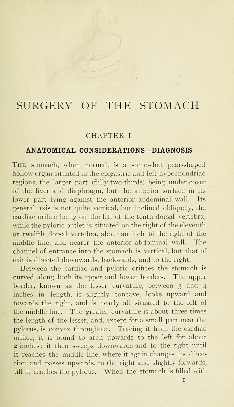 SURGERY OF THE STOMACH CHAPTER I ANATOMICAL CONSIDERATIONS—DIAGNOSIS The stomach, when normal, is a somewhat pear-shaped hollow organ situated in the epigastric and left hypochondriac regions, the larger part (fully two-thirds) being under cover of the liver and diaphragm, but the anterior surface in its lower part lying against the anterior abdominal wall. Its general axis is not quite vertical, but inclined obliquely, the cardiac orifice being on the left of the tenth dorsal vertebra, while the pyloric outlet is situated on the right of the eleventh or twelfth dorsal vertebra, about an inch to the right of the middle line, and nearer the anterior abdominal wall. The channel of entrance into the stomach is vertical, but that of exit is directed downwards, backwards, and to the right. Between the cardiac and pyloric orifices the stomach is curved along both its upper and lower borders. The upper border, known as the lesser curvature, between 3 and 4 inches in length, is slightly concave, looks upward and towards the right, and is nearly all situated to the left of the middle line. The greater curvature is about three times the length of the lesser, and, except for a small part near the pylorus, is convex throughout. Tracing it from the cardiac orifice, it is found to arch upwards to the left for about 2 inches : it then sweeps downwards and to the right until it reaches the middle line, where it again changes its direc- tion and passes upwards, to the right and slightly forwards, till it reaches the pylorus. When the stomach is filled with