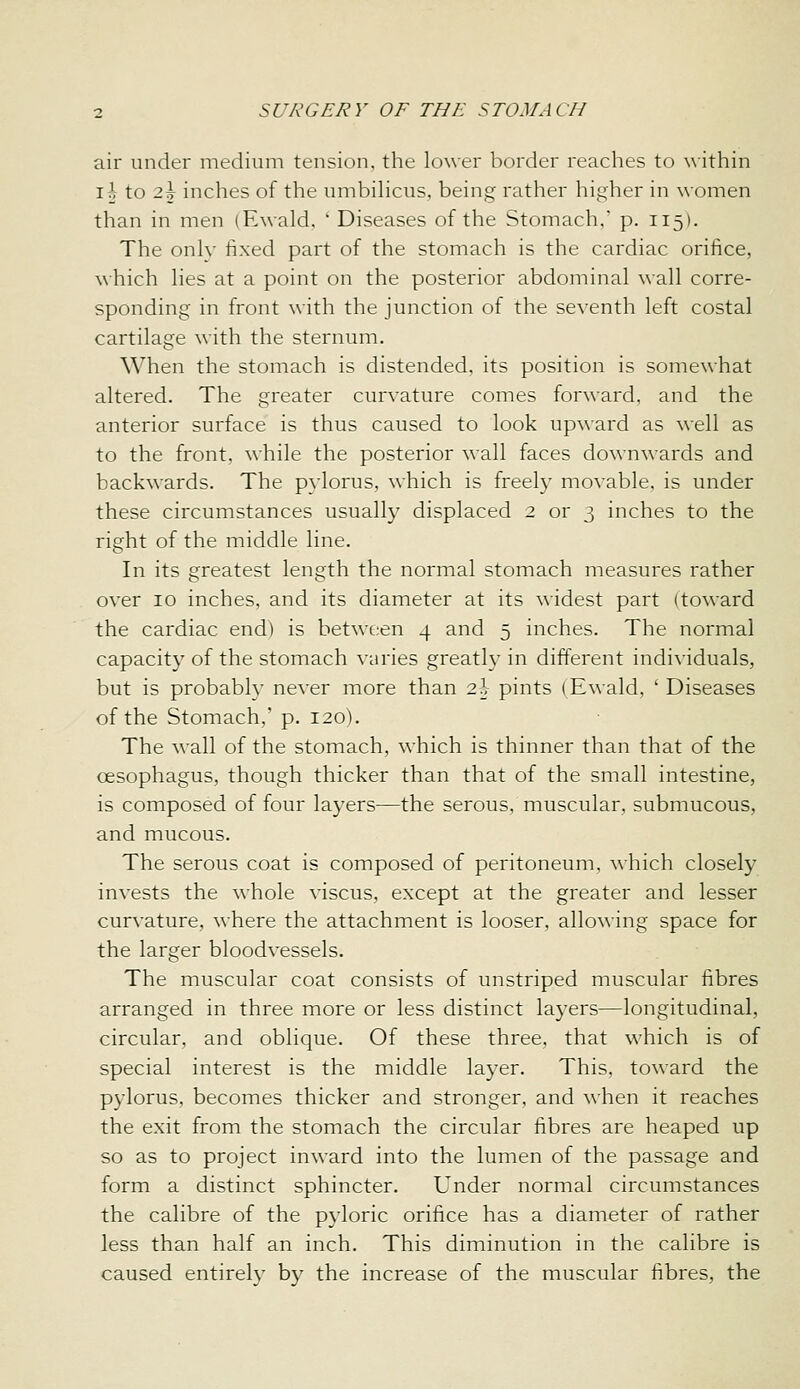 air under medium tension, the lower border reaches to ^\•ithin i^- to 2t inches of the umbihcus. being rather higher in women than in men (E^^•ald,  Diseases of the Stomach,' p. 115). The onlv fixed part of the stomach is the cardiac orifice, ^\■hich hes at a point on the posterior abdominal wall corre- sponding in front with the junction of the seventh left costal cartilage with the sternum. When the stomach is distended, its position is somewhat altered. The greater curvature comes forward, and the anterior surface is thus caused to look upward as well as to the front, while the posterior wall faces downwards and backwards. The pylorus, which is freel}' movable, is under these circumstances usuall}^ displaced 2 or 3 inches to the right of the middle line. In its greatest length the normal stomach measures rather over 10 inches, and its diameter at its widest part (toward the cardiac end) is between 4 and 5 inches. The normal capacity of the stomach \-aries greath-in different individuals, but is probably never more than 2i pints (Ewald, ' Diseases of the Stomach,' p. 120). The ^^■all of the stomach, which is thinner than that of the oesophagus, though thicker than that of the small intestine, is composed of four layers—the serous, muscular, submucous, and mucous. The serous coat is composed of peritoneum, which closely invests the whole viscus, except at the greater and lesser curvature, where the attachment is looser, allowing space for the larger bloodvessels. The muscular coat consists of unstriped muscular fibres arranged in three more or less distinct layers—longitudinal, circular, and oblique. Of these three, that which is of special interest is the middle layer. This, toward the pylorus, becomes thicker and stronger, and when it reaches the exit from the stomach the circular fibres are heaped up so as to project inward into the lumen of the passage and form a distinct sphincter. Under normal circumstances the calibre of the pyloric orifice has a diameter of rather less than half an inch. This diminution in the calibre is caused entirely by the increase of the muscular fibres, the