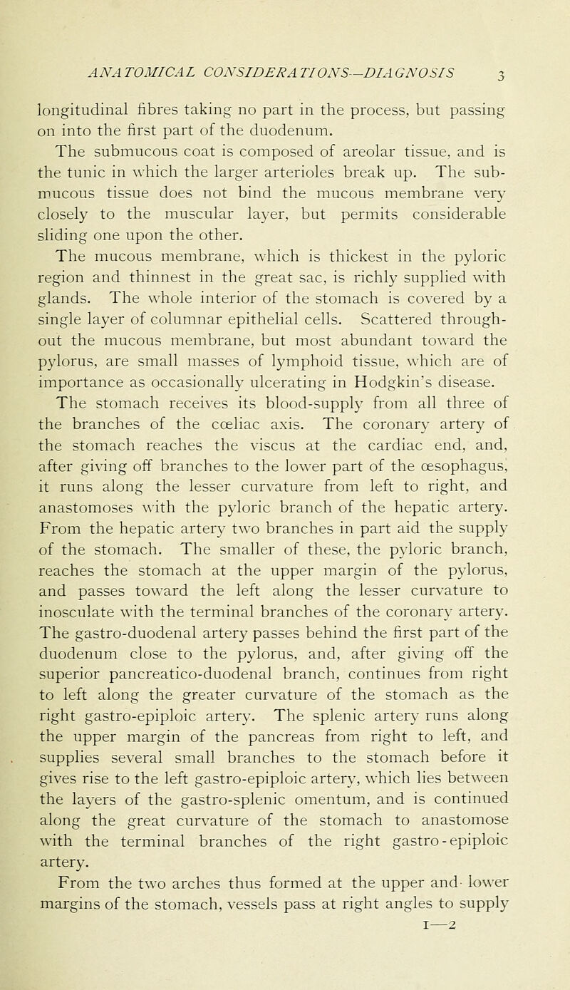 longitudinal fibres taking no part in the process, but passing on into the first part of the duodenum. The submucous coat is composed of areolar tissue, and is the tunic in which the larger arterioles break up. The sub- m-ucous tissue does not bind the mucous membrane very closely to the muscular layer, but permits considerable sliding one upon the other. The mucous membrane, which is thickest in the pyloric region and thinnest in the great sac, is richly supplied with glands. The whole interior of the stomach is covered by a single layer of columnar epithelial cells. Scattered through- out the mucous membrane, but most abundant toward the pylorus, are small masses of lymphoid tissue, which are of importance as occasionally ulcerating in Hodgkin's disease. The stomach receives its blood-supply from all three of the branches of the coeliac axis. The coronary artery of the stomach reaches the viscus at the cardiac end, and, after giving off branches to the lower part of the oesophagus, it runs along the lesser curvature from left to right, and anastomoses with the pyloric branch of the hepatic artery. From the hepatic artery two branches in part aid the supply of the stomach. The smaller of these, the pyloric branch, reaches the stomach at the upper margin of the pylorus, and passes toward the left along the lesser curvature to inosculate with the terminal branches of the coronary artery. The gastro-duodenal artery passes behind the first part of the duodenum close to the pylorus, and, after giving off the superior pancreatico-duodenal branch, continues from right to left along the greater curvature of the stomach as the right gastro-epiploic artery. The splenic artery runs along the upper margin of the pancreas from right to left, and supplies several small branches to the stomach before it gives rise to the left gastro-epiploic artery, which lies between the layers of the gastro-splenic omentum, and is continued along the great curvature of the stomach to anastomose with the terminal branches of the right gastro-epiploic artery. From the two arches thus formed at the upper and- lower margins of the stomach, vessels pass at right angles to supply I—2