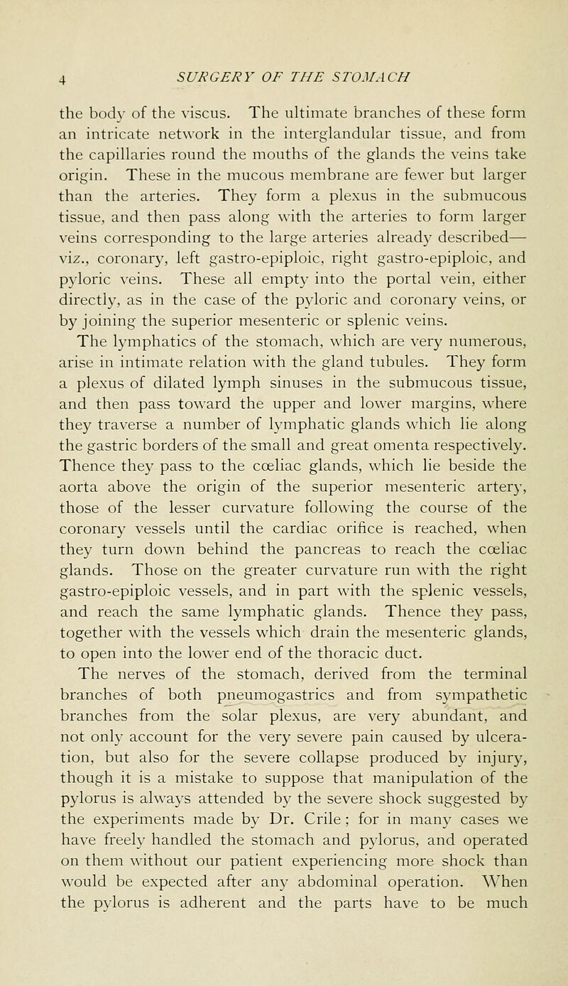 the body of the viscus. The ukimate branches of these form an intricate network in the interglandular tissue, and from the capillaries round the mouths of the glands the veins take origin. These in the mucous membrane are fewer but larger than the arteries. They form a plexus in the submucous tissue, and then pass along with the arteries to form larger veins corresponding to the large arteries already described— viz., coronary, left gastro-epiploic, right gastro-epiploic, and pyloric veins. These all empty into the portal vein, either directly, as in the case of the pyloric and coronary veins, or by joining the superior mesenteric or splenic veins. The lymphatics of the stomach, which are very numerous, arise in intimate relation with the gland tubules. They form a plexus of dilated lymph sinuses in the submucous tissue, and then pass toward the upper and lower margins, where they traverse a number of lymphatic glands which lie along the gastric borders of the small and great omenta respectively. Thence they pass to the coeliac glands, which lie beside the aorta above the origin of the superior mesenteric artery, those of the lesser curvature following the course of the coronary vessels until the cardiac orifice is reached, when they turn down behind the pancreas to reach the coeliac glands. Those on the greater curvature run with the right gastro-epiploic vessels, and in part with the splenic vessels, and reach the same lymphatic glands. Thence they pass, together with the vessels which drain the mesenteric glands, to open into the lower end of the thoracic duct. The nerves of the stomach, derived from the terminal branches of both pneumogastrics and from sympathetic branches from the solar plexus, are very abundant, and not only account for the very severe pain caused by ulcera- tion, but also for the severe collapse produced by injury, though it is a mistake to suppose that manipulation of the pylorus is always attended by the severe shock suggested by the experiments made by Dr. Crile; for in many cases we have freely handled the stomach and pylorus, and operated on them without our patient experiencing more shock than would be expected after any abdominal operation. When the pylorus is adherent and the parts have to be much
