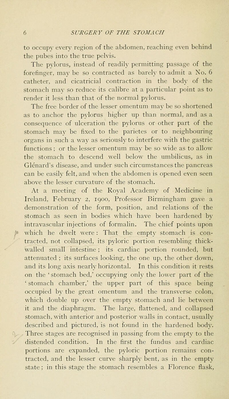 to occup}' every region of the abdomen, reaching even behind the pubes into the true pehis. The pylorus, instead of readily permitting passage of the forefinger, may be so contracted as barely to admit a No. 6 catheter, and cicatricial contraction in the body of the stomach may so reduce its calibre at a particular point as to render it less than that of the normal pylorus. The free border of the lesser omentum may be so shortened as to anchor the pylorus higher up than normal, and as a consequence of ulceration the pylorus or other part of the stomach may be fixed to the parietes or to neighbouring organs in such a way as seriously to interfere with the gastric functions; or the lesser omentum may be so wide as to allow the stomach to descend well below the umbilicus, as in Glenard's disease, and under such circumstances the pancreas can be easily felt, and when the abdomen is opened even seen above the lesser curvature of the stomach. At a meeting of the Royal Academy of Medicine in Ireland, February 2, 1900, Professor Birmingham gave a demonstration of the form, position, and relations of the stomach as seen in bodies which have been hardened by intravascular injections of formalin. The chief points upon which he dwelt were: That the empty stomach is con- tracted, not collapsed, its pyloric portion resembling thick- walled small intestine ; its cardiac portion rounded, but attenuated ; its surfaces looking, the one up, the other down, and its long axis nearly horizontal. In this condition it rests on the ' stomach bed,' occupying only the lower part of the ' stomach chamber,' the upper part of this space being occupied by the great omentum and the transverse colon, which double up over the empty stomach and lie between it and the diaphragm. The large, flattened, and collapsed stomach, with anterior and posterior walls in contact, usually described and pictured, is not found in the hardened body. Three stages are recognised in passing from the empty to the distended condition. In the first the fundus and cardiac portions are expanded, the pyloric portion remains con- tracted, and the lesser curve sharply bent, as in the empty state; in this stage the stomach resembles a Florence flask,