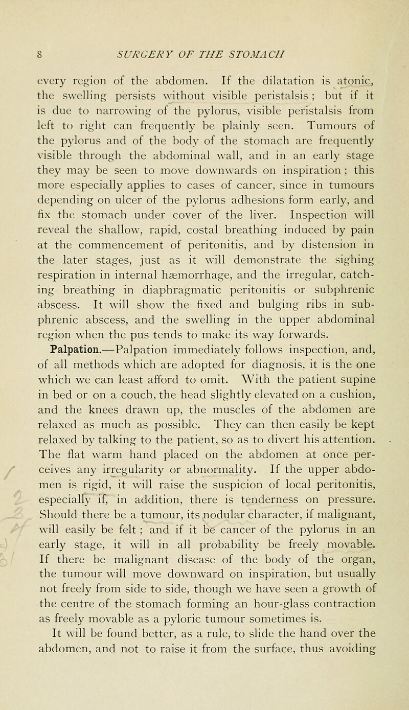 every region of the abdomen. If the dilatation is atonic, the swelling persists without visible peristalsis; but if it is due to narrowing of the pylorus, visible peristalsis from left to right can frequently be plainly seen. Tumours of the pylorus and of the body of the stomach are frequently visible through the abdominal wall, and in an early stage they may be seen to move downwards on inspiration ; this more especially applies to cases of cancer, since in tumours depending on ulcer of the pylorus adhesions form early, and fix the stomach under cover of the liver. Inspection will reveal the shallow, rapid, costal breathing induced by pain at the commencement of peritonitis, and by distension in the later stages, just as it will demonstrate the sighing respiration in internal haemorrhage, and the irregular, catch- ing breathing in diaphragmatic peritonitis or subphrenic abscess. It will show the fixed and bulging ribs in sub- phrenic abscess, and the swelling in the upper abdominal region when the pus tends to make its way forwards. Palpation.—Palpation immediately follows inspection, and, of all methods which are adopted for diagnosis,- it is the one which we can least afford to omit. With the patient supine in bed or on a couch, the head slightly elevated on a cushion, and the knees drawn up, the muscles of the abdomen are relaxed as much as possible. They can then easily be kept relaxed by talking to the patient, so as to divert his attention. The flat warm hand placed on the abdomen at once per- ceives any irregularity or abnormality. If the upper abdo- men is rigid, it will raise the suspicion of local peritonitis, especially if, in addition, there is tenderness on pressure. Should there be a tumour, its nodular character, if malignant, will easily be felt; and if it be cancer of the pylorus in an early stage, it will in all probability be freely movable. If there be malignant disease of the body of the organ, the tumour will move downward on inspiration, but usually not freely from side to side, though w^e have seen a growth of the centre of the stomach forming an hour-glass contraction as freely movable as a pyloric tumour sometimes is. It will be found better, as a rule, to slide the hand over the abdomen, and not to raise it from the surface, thus avoiding