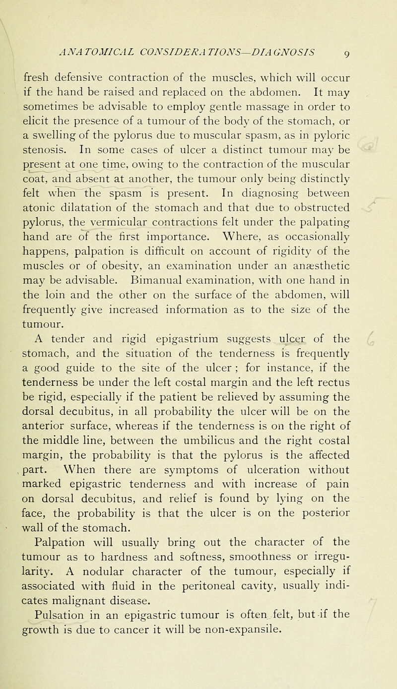 fresh defensive contraction of the muscles, which will occur if the hand be raised and replaced on the abdomen. It may sometimes be advisable to employ gentle massage in order to elicit the presence of a tumour of the body of the stomach, or a swelling of the pylorus due to muscular spasm, as in pyloric stenosis. In some cases of ulcer a distinct tumour may be present at one time, owing to the contraction of the muscular coat, and absent at another, the tumour only being distinctly felt when the spasm is present. In diagnosing between atonic dilatation of the stomach and that due to obstructed pylorus, the vermicular contractions felt under the palpating hand are of the first importance. Where, as occasionally happens, palpation is difficult on account of rigidity of the muscles or of obesity, an examination under an anaesthetic may be advisable. Bimanual examination, with one hand in the loin and the other on the surface of the abdomen, will frequently give increased information as to the size of the tumour. A tender and rigid epigastrium suggests ulcer of the stomach, and the situation of the tenderness is frequently a good guide to the site of the ulcer ; for instance, if the tenderness be under the left costal margin and the left rectus be rigid, especially if the patient be relieved by assuming the dorsal decubitus, in all probability the ulcer will be on the anterior surface, whereas if the tenderness is on the right of the middle line, between the umbilicus and the right costal margin, the probability is that the pylorus is the affected part. When there are symptoms of ulceration without marked epigastric tenderness and with increase of pain on dorsal decubitus, and relief is found by lying on the face, the probability is that the ulcer is on the posterior wall of the stomach. Palpation will usually bring out the character of the tumour as to hardness and softness, smoothness or irregu- larity. A nodular character of the tumour, especially if associated with fluid in the peritoneal cavity, usually indi- cates malignant disease. Pulsation in an epigastric tumour is often felt, but if the growth is due to cancer it will be non-expansile.