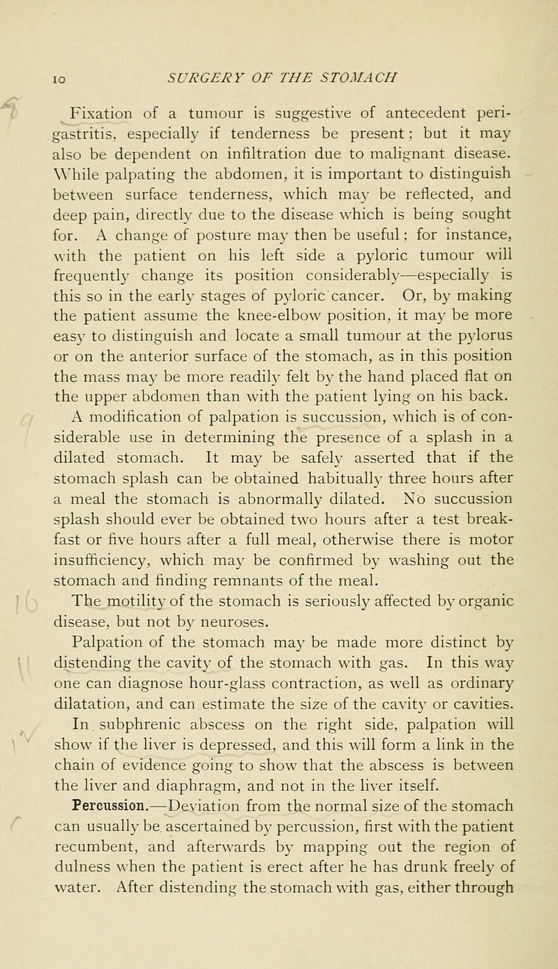 Fixation of a tumour is suggestive of antecedent peri- gastritis, especially if tenderness be present; but it may also be dependent on infiltration due to malignant disease. While palpating the abdomen, it is important to distinguish between surface tenderness, which may be reflected, and deep pain, directly due to the disease which is being sought for. \ change of posture may then be useful; for instance, with the patient on his left side a pyloric tumour will frequently change its position considerably—especially is this so in the early stages of pyloriccancer. Or, by making the patient assume the knee-elbow position, it ma}' be more easy to distinguish and locate a small tumour at the pylorus or on the anterior surface of the stomach, as in this position the mass may be more readily felt by the hand placed flat on the upper abdomen than with the patient lying on his back. A modification of palpation is succussion, which is of con- siderable use in determining the presence of a splash in a dilated stomach. It may be safely asserted that if the stomach splash can be obtained habitually three hours after a meal the stomach is abnormally dilated. No succussion splash should ever be obtained two hours after a test break- fast or five hours after a full meal, otherwise there is motor insufficiency, which may be confirmed by washing out the stomach and finding remnants of the meal. The motility of the stomach is seriously affected by organic disease, but not b}^ neuroses. Palpation of the stomach may be made more distinct by distending the cavity of the stomach with gas. In this way one can diagnose hour-glass contraction, as well as ordinary dilatation, and can estimate the size of the cavity or cavities. In subphrenic abscess on the right side, palpation will show if the liver is depressed, and this will form a link in the chain of evidence going to show that the abscess is between the liver and diaphragm, and not in the liver itself. Percussion.—-Deviation from the normal size of the stomach can usuall}' be. ascertained by percussion, first with the patient recumbent, and afterwards by mapping out the region of dulness when the patient is erect after he has drunk freely of water. After distending the stomach with gas, either through