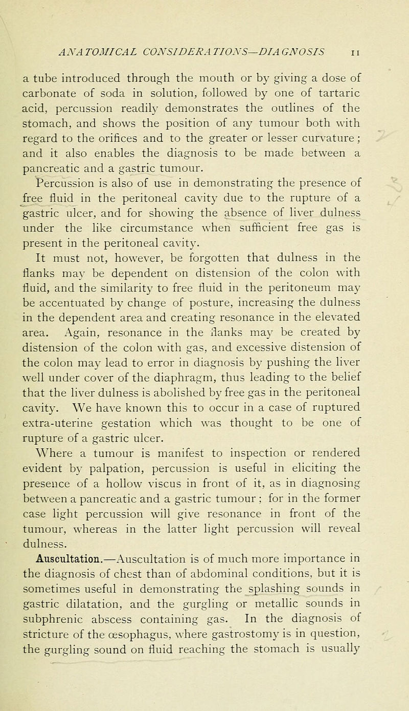 a tube introduced through the mouth or by giving a dose of carbonate of soda in solution, followed by one of tartaric acid, percussion readily demonstrates the outlines of the stomach, and shows the position of any tumour both \\-ith regard to the orifices and to the greater or lesser curvature; and it also enables the diagnosis to be made between a pancreatic and a gastric tumour. Percussion is also of use in demonstrating the presence of free fluid in the peritoneal cavity due to the rupture of a gastric ulcer, and for showing the absence of liver dulness under the like circumstance when sufficient free gas is present in the peritoneal cavity. It must not, however, be forgotten that dulness in the flanks ma}- be dependent on distension of the colon with fluid, and the similarity to free fluid in the peritoneum may be accentuated by change of posture, increasing the dulness in the dependent area and creating resonance in the elevated area. Again, resonance in the flanks may be created by distension of the colon with gas, and excessive distension of the colon may lead to error in diagnosis by pushing the liver well under cover of the diaphragm, thus leading to the belief that the liver dulness is abolished by free gas in the peritoneal cavity. We have known this to occur in a case of ruptured extra-uterine gestation which was thought to be one of rupture of a gastric ulcer. Where a tumour is manifest to inspection or rendered evident by palpation, percussion is useful in eliciting the presence of a hollow viscus in front of it, as in diagnosing between a pancreatic and a gastric tumour ; for in the former case light percussion will give resonance in front of the tumour, whereas in the latter light percussion will reveal dulness. Auscultation.—Auscultation is of much more importance in the diagnosis of chest than of abdominal conditions, but it is sometimes useful in demonstrating the splashing sounds in gastric dilatation, and the gurgling or metallic sounds in subphrenic abscess containing gas. In the diagnosis of stricture of the cesophagus, where gastrostomy is in question, the gurgling sound on fluid reaching the stomach is usually
